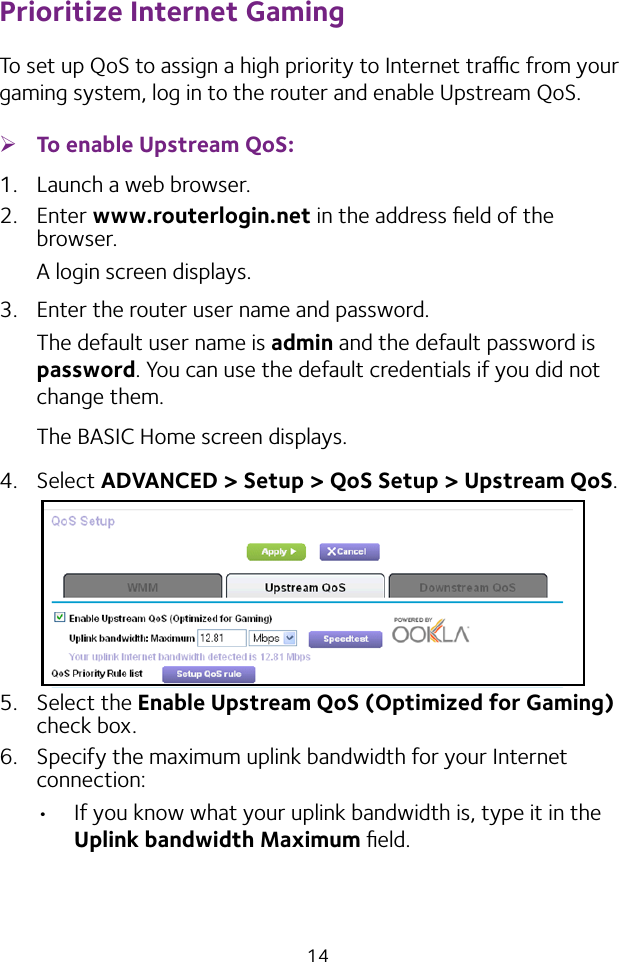 14Prioritize Internet GamingTo set up QoS to assign a high priority to Internet trac from your gaming system, log in to the router and enable Upstream QoS. ¾To enable Upstream QoS:1.  Launch a web browser.2.  Enter www.routerlogin.net in the address ﬁeld of the browser.A login screen displays.3.  Enter the router user name and password.The default user name is admin and the default password is password. You can use the default credentials if you did not change them. The BASIC Home screen displays.4.  Select ADVANCED &gt; Setup &gt; QoS Setup &gt; Upstream QoS.5.  Select the Enable Upstream QoS (Optimized for Gaming) check box.6.  Specify the maximum uplink bandwidth for your Internet connection:• If you know what your uplink bandwidth is, type it in the Uplink bandwidth Maximum ﬁeld.