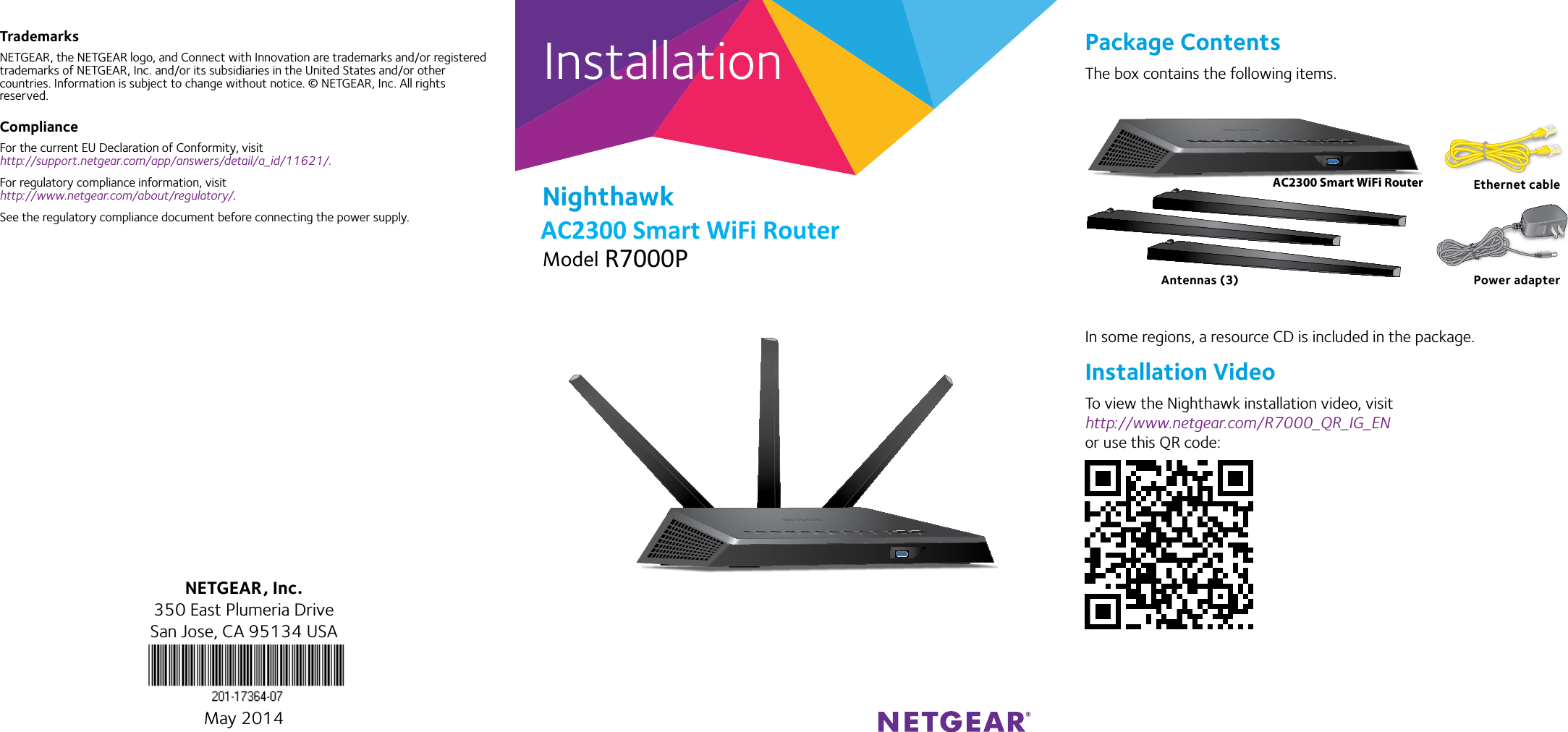 InstallationNighthawk AC1900 Smart WiFi RouterModel R7000TrademarksNETGEAR, the NETGEAR logo, and Connect with Innovation are trademarks and/or registered trademarks of NETGEAR, Inc. and/or its subsidiaries in the United States and/or other countries. Information is subject to change without notice. © NETGEAR, Inc. All rights reserved.ComplianceFor the current EU Declaration of Conformity, visit  http://support.netgear.com/app/answers/detail/a_id/11621/. For regulatory compliance information, visit http://www.netgear.com/about/regulatory/.See the regulatory compliance document before connecting the power supply.Package ContentsThe box contains the following items.In some regions, a resource CD is included in the package.Installation VideoTo view the Nighthawk installation video, visit http://www.netgear.com/R7000_QR_IG_EN or use this QR code:NETGEAR, Inc.350 East Plumeria DriveSan Jose, CA 95134 USAMay 2014AC1900 Smart WiFi Router Ethernet cablePower adapterAntennas (3)AC2300 Smart WiFi Router   R7000P AC2300 Smart WiFi Router 