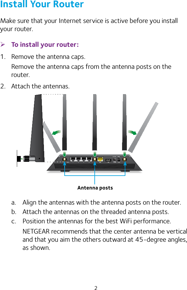 2Install Your RouterMake sure that your Internet service is active before you install your router. ¾To install your router:1.  Remove the antenna caps.Remove the antenna caps from the antenna posts on the router.2.  Attach the antennas.a.  Align the antennas with the antenna posts on the router.b.  Attach the antennas on the threaded antenna posts.c.  Position the antennas for the best WiFi performance.NETGEAR recommends that the center antenna be vertical and that you aim the others outward at 45-degree angles, as shown.Antenna posts