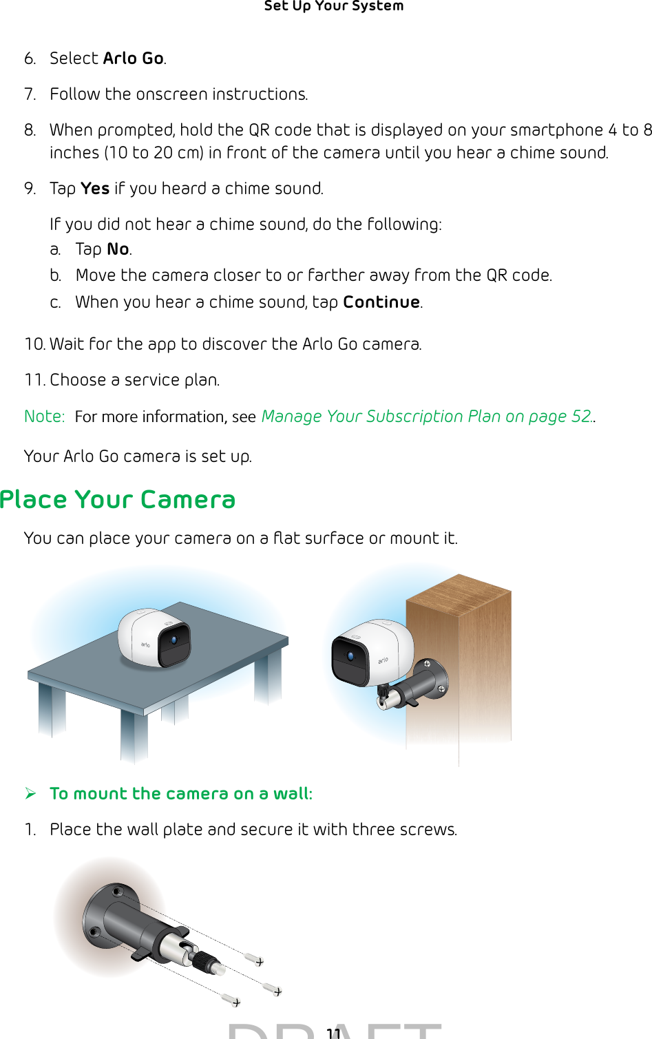 11Set Up Your System 6.  Select Arlo Go.7.  Follow the onscreen instructions.8.  When prompted, hold the QR code that is displayed on your smartphone 4 to 8 inches (10 to 20 cm) in front of the camera until you hear a chime sound.9.  Tap Yes if you heard a chime sound. If you did not hear a chime sound, do the following:a.  Tap No.b.  Move the camera closer to or farther away from the QR code. c.  When you hear a chime sound, tap Continue. 10. Wait for the app to discover the Arlo Go camera.  11. Choose a service plan.Note:  For more information, see Manage Your Subscription Plan on page 52..Your Arlo Go camera is set up.Place Your CameraYou can place your camera on a ﬂat surface or mount it. ¾To mount the camera on a wall:1.  Place the wall plate and secure it with three screws.DRAFT