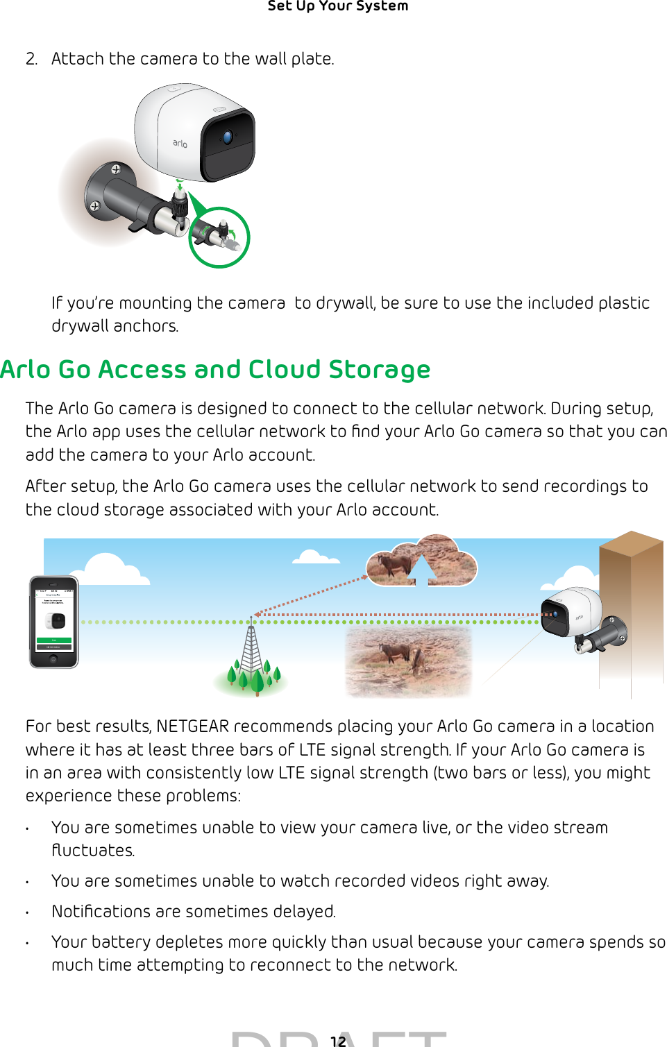 12Set Up Your System 2.  Attach the camera to the wall plate.If you’re mounting the camera  to drywall, be sure to use the included plastic drywall anchors.Arlo Go Access and Cloud StorageThe Arlo Go camera is designed to connect to the cellular network. During setup, the Arlo app uses the cellular network to ﬁnd your Arlo Go camera so that you can add the camera to your Arlo account. After setup, the Arlo Go camera uses the cellular network to send recordings to the cloud storage associated with your Arlo account. For best results, NETGEAR recommends placing your Arlo Go camera in a location where it has at least three bars of LTE signal strength. If your Arlo Go camera is in an area with consistently low LTE signal strength (two bars or less), you might experience these problems: •  You are sometimes unable to view your camera live, or the video stream ﬂuctuates. •  You are sometimes unable to watch recorded videos right away.•  Notiﬁcations are sometimes delayed.•  Your battery depletes more quickly than usual because your camera spends so much time attempting to reconnect to the network.DRAFT