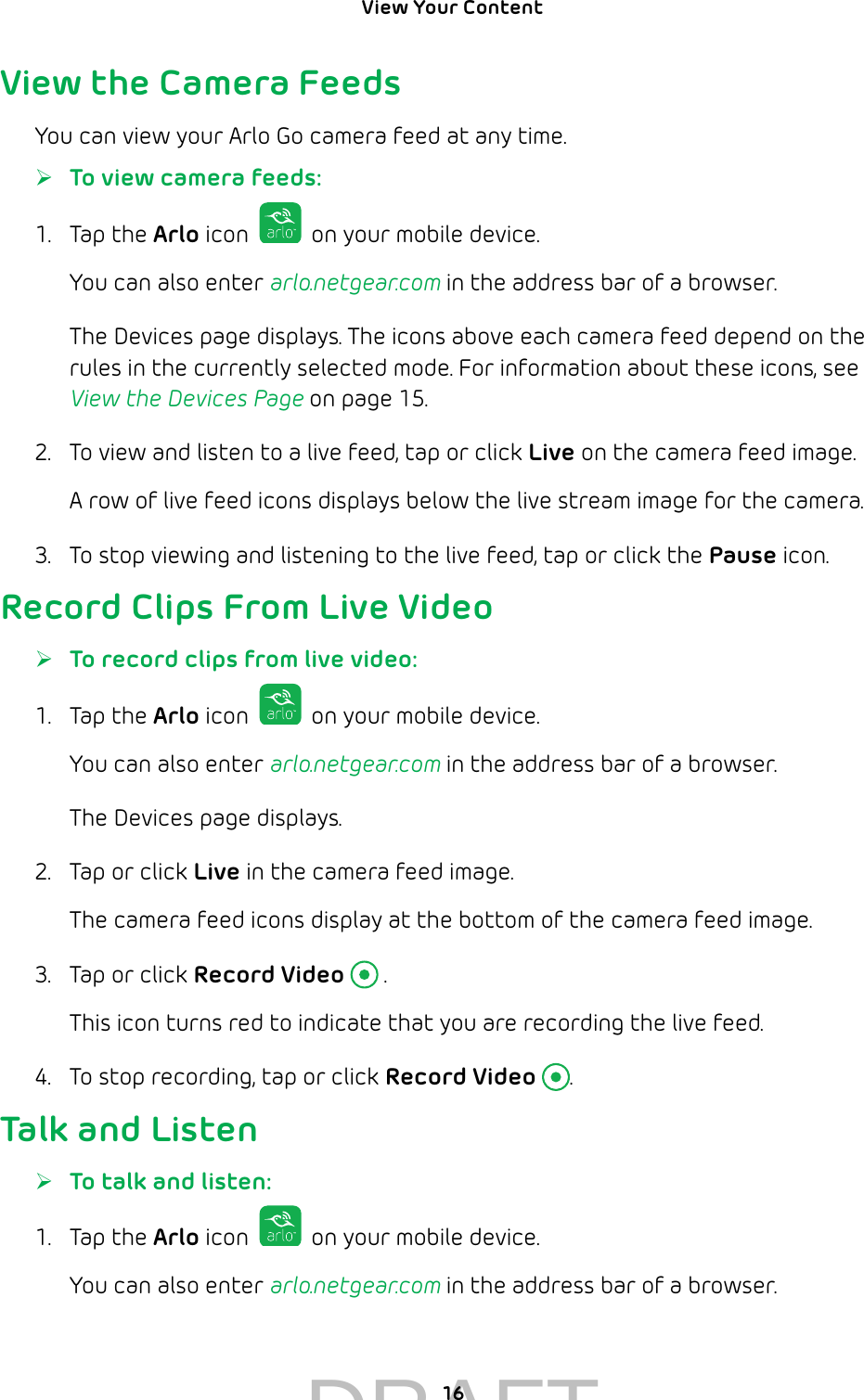 View Your Content 16View the Camera FeedsYou can view your Arlo Go camera feed at any time. ¾To view camera feeds:1.  Tap the Arlo icon   on your mobile device.You can also enter arlo.netgear.com in the address bar of a browser.The Devices page displays. The icons above each camera feed depend on the rules in the currently selected mode. For information about these icons, see View the Devices Page on page 15.2.  To view and listen to a live feed, tap or click Live on the camera feed image.A row of live feed icons displays below the live stream image for the camera.3.  To stop viewing and listening to the live feed, tap or click the Pause icon.Record Clips From Live Video ¾To record clips from live video:1.  Tap the Arlo icon   on your mobile device.You can also enter arlo.netgear.com in the address bar of a browser.The Devices page displays. 2.  Tap or click Live in the camera feed image.The camera feed icons display at the bottom of the camera feed image.3.  Tap or click Record Video  .This icon turns red to indicate that you are recording the live feed.4.  To stop recording, tap or click Record Video .Talk and Listen ¾To talk and listen:1.  Tap the Arlo icon   on your mobile device.You can also enter arlo.netgear.com in the address bar of a browser.DRAFT