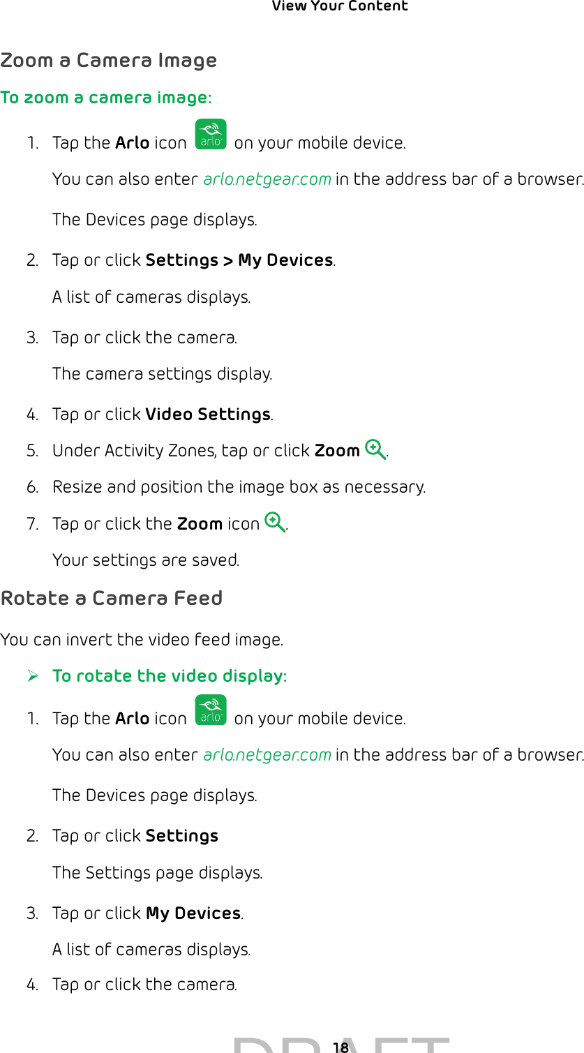 View Your Content 18Zoom a Camera ImageTo zoom a camera image:1.  Tap the Arlo icon   on your mobile device.You can also enter arlo.netgear.com in the address bar of a browser.The Devices page displays. 2.  Tap or click Settings &gt; My Devices.A list of cameras displays.3.  Tap or click the camera.The camera settings display.4.  Tap or click Video Settings.5.  Under Activity Zones, tap or click Zoom .6.  Resize and position the image box as necessary.7.  Tap or click the Zoom icon  .Your settings are saved.Rotate a Camera FeedYou can invert the video feed image. ¾To rotate the video display:1.  Tap the Arlo icon   on your mobile device.You can also enter arlo.netgear.com in the address bar of a browser.The Devices page displays. 2.  Tap or click Settings The Settings page displays.3.  Tap or click My Devices.A list of cameras displays.4.  Tap or click the camera.DRAFT