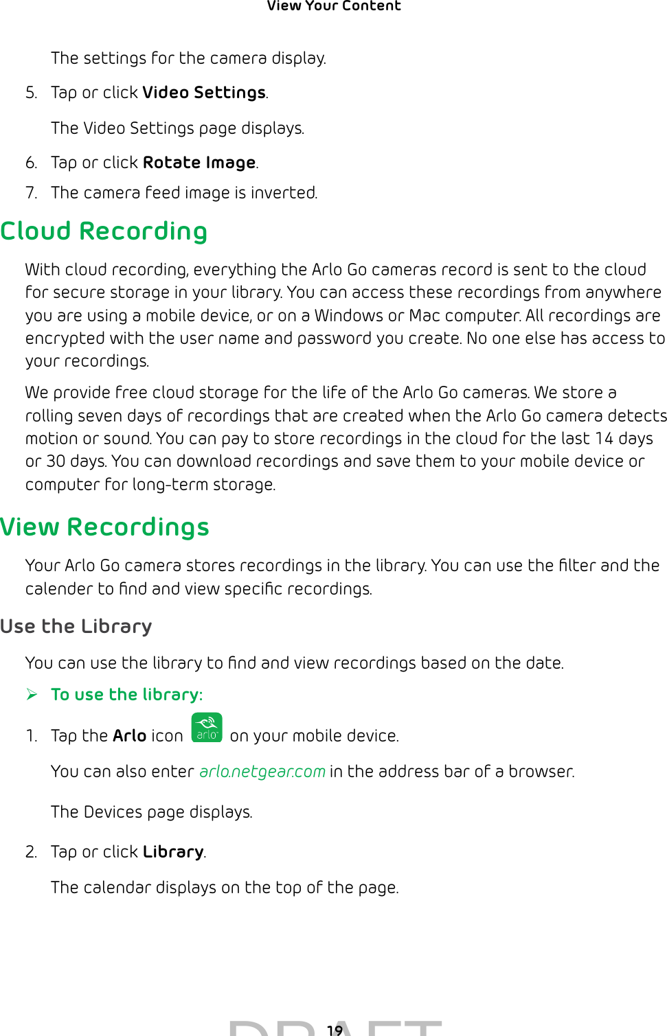 View Your Content 19The settings for the camera display.5.  Tap or click Video Settings.The Video Settings page displays.6.  Tap or click Rotate Image.7.  The camera feed image is inverted.Cloud RecordingWith cloud recording, everything the Arlo Go cameras record is sent to the cloud for secure storage in your library. You can access these recordings from anywhere you are using a mobile device, or on a Windows or Mac computer. All recordings are encrypted with the user name and password you create. No one else has access to your recordings. We provide free cloud storage for the life of the Arlo Go cameras. We store a rolling seven days of recordings that are created when the Arlo Go camera detects motion or sound. You can pay to store recordings in the cloud for the last 14 days or 30 days. You can download recordings and save them to your mobile device or computer for long-term storage.View RecordingsYour Arlo Go camera stores recordings in the library. You can use the ﬁlter and the calender to ﬁnd and view speciﬁc recordings. Use the LibraryYou can use the library to ﬁnd and view recordings based on the date. ¾To use the library:1.  Tap the Arlo icon   on your mobile device.You can also enter arlo.netgear.com in the address bar of a browser.The Devices page displays. 2.  Tap or click Library.The calendar displays on the top of the page.DRAFT