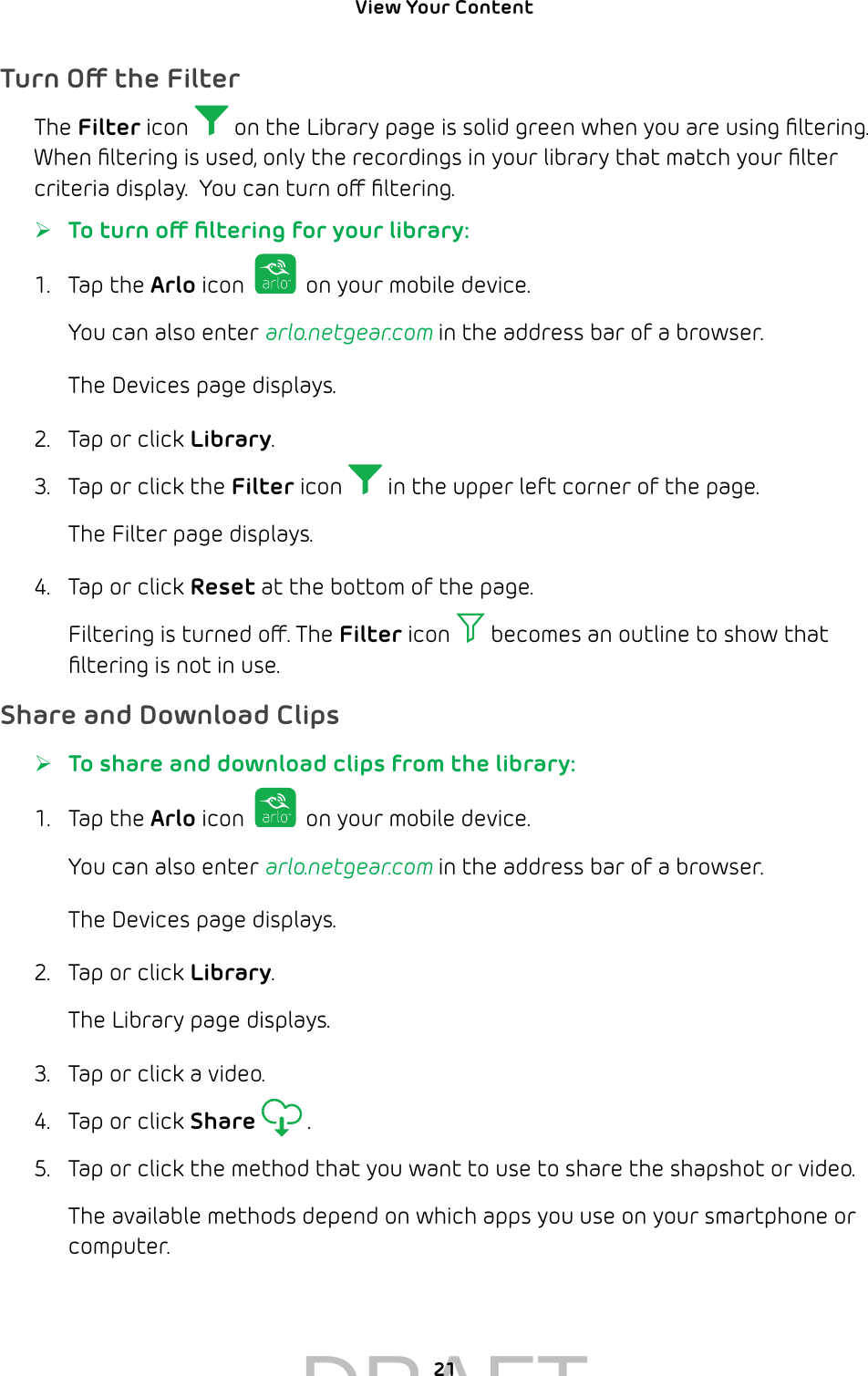 View Your Content 21Turn O the FilterThe Filter icon   on the Library page is solid green when you are using ﬁltering. When ﬁltering is used, only the recordings in your library that match your ﬁlter criteria display.  You can turn o ﬁltering.  ¾To turn o ﬁltering for your library:1.  Tap the Arlo icon   on your mobile device.You can also enter arlo.netgear.com in the address bar of a browser.The Devices page displays. 2.  Tap or click Library.3.  Tap or click the Filter icon   in the upper left corner of the page.The Filter page displays.4.  Tap or click Reset at the bottom of the page.Filtering is turned o. The Filter icon   becomes an outline to show that ﬁltering is not in use.Share and Download Clips ¾To share and download clips from the library:1.  Tap the Arlo icon   on your mobile device.You can also enter arlo.netgear.com in the address bar of a browser.The Devices page displays. 2.  Tap or click Library.The Library page displays.3.  Tap or click a video.4.  Tap or click Share  .5.  Tap or click the method that you want to use to share the shapshot or video.The available methods depend on which apps you use on your smartphone or computer.DRAFT