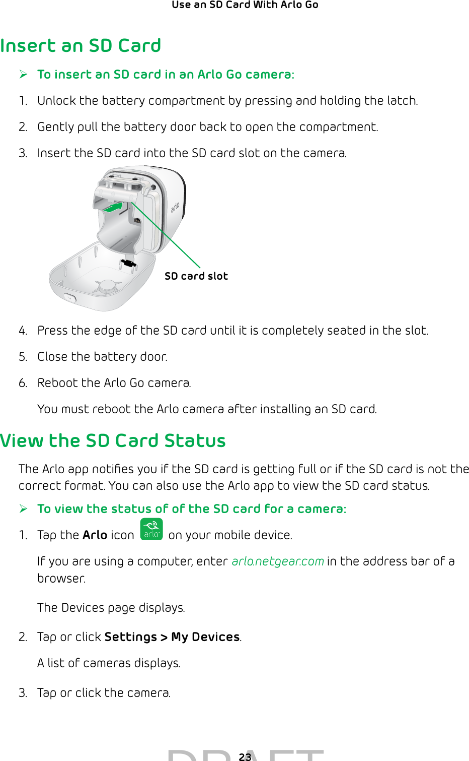 23Use an SD Card With Arlo Go Insert an SD Card ¾To insert an SD card in an Arlo Go camera:1.  Unlock the battery compartment by pressing and holding the latch.2.  Gently pull the battery door back to open the compartment.3.  Insert the SD card into the SD card slot on the camera.4.  Press the edge of the SD card until it is completely seated in the slot.5.  Close the battery door.6.  Reboot the Arlo Go camera.You must reboot the Arlo camera after installing an SD card.View the SD Card StatusThe Arlo app notiﬁes you if the SD card is getting full or if the SD card is not the correct format. You can also use the Arlo app to view the SD card status. ¾To view the status of of the SD card for a camera:1.  Tap the Arlo icon   on your mobile device.If you are using a computer, enter arlo.netgear.com in the address bar of a browser.The Devices page displays. 2.  Tap or click Settings &gt; My Devices.A list of cameras displays.3.  Tap or click the camera.SD card slotDRAFT