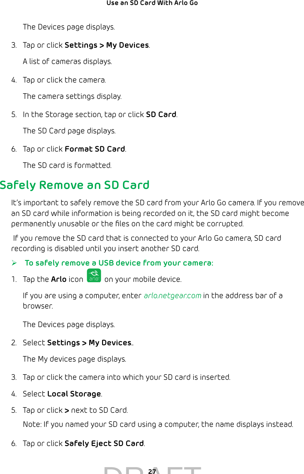 27Use an SD Card With Arlo Go The Devices page displays. 3.  Tap or click Settings &gt; My Devices.A list of cameras displays.4.  Tap or click the camera.The camera settings display.5.  In the Storage section, tap or click SD Card.The SD Card page displays.6.  Tap or click Format SD Card.The SD card is formatted.Safely Remove an SD CardIt’s important to safely remove the SD card from your Arlo Go camera. If you remove an SD card while information is being recorded on it, the SD card might become permanently unusable or the ﬁles on the card might be corrupted. If you remove the SD card that is connected to your Arlo Go camera, SD card recording is disabled until you insert another SD card.  ¾ To safely remove a USB device from your camera:1.  Tap the Arlo icon   on your mobile device.If you are using a computer, enter arlo.netgear.com in the address bar of a browser.The Devices page displays.2.  Select Settings &gt; My Devices..The My devices page displays.3.  Tap or click the camera into which your SD card is inserted.4.  Select Local Storage.5.  Tap or click &gt; next to SD Card.Note: If you named your SD card using a computer, the name displays instead.6.  Tap or click Safely Eject SD Card.DRAFT