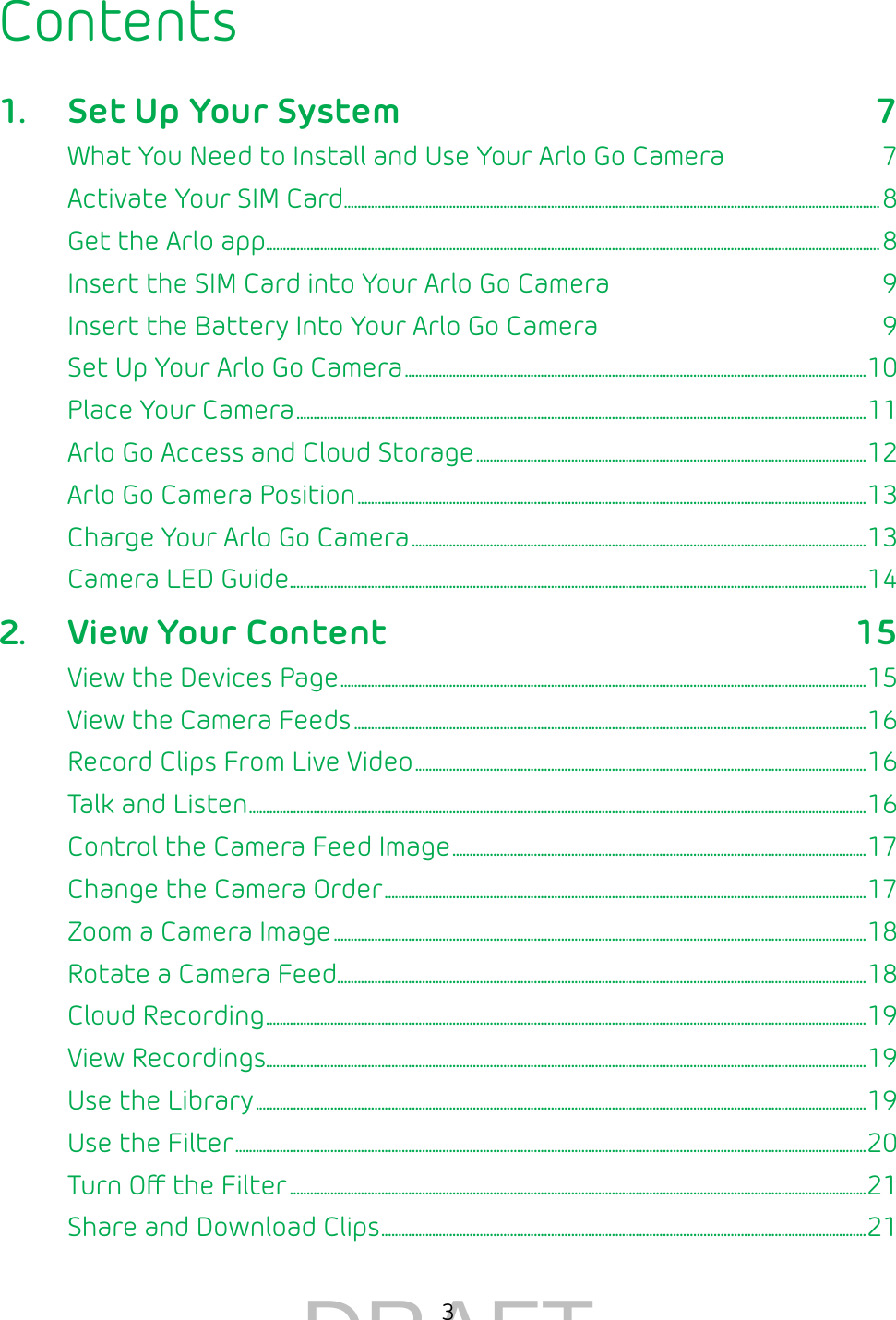 3Contents1.  Set Up Your System 7What You Need to Install and Use Your Arlo Go Camera  7Activate Your SIM Card ��������������������������������������������������������������������������������������������������������������������������������������������������������������8Get the Arlo app �������������������������������������������������������������������������������������������������������������������������������������������������������������������������������������8Insert the SIM Card into Your Arlo Go Camera  9Insert the Battery Into Your Arlo Go Camera  9Set Up Your Arlo Go Camera ����������������������������������������������������������������������������������������������������������������������������������������10Place Your Camera ������������������������������������������������������������������������������������������������������������������������������������������������������������������������11Arlo Go Access and Cloud Storage �������������������������������������������������������������������������������������������������������������������12Arlo Go Camera Position ������������������������������������������������������������������������������������������������������������������������������������������������������13Charge Your Arlo Go Camera ��������������������������������������������������������������������������������������������������������������������������������������13Camera LED Guide �������������������������������������������������������������������������������������������������������������������������������������������������������������������������� 142.  View Your Content 15View the Devices Page �����������������������������������������������������������������������������������������������������������������������������������������������������������15View the Camera Feeds �������������������������������������������������������������������������������������������������������������������������������������������������������16Record Clips From Live Video �������������������������������������������������������������������������������������������������������������������������������������16Talk and Listen �������������������������������������������������������������������������������������������������������������������������������������������������������������������������������������� 16Control the Camera Feed Image ��������������������������������������������������������������������������������������������������������������������������17Change the Camera Order ����������������������������������������������������������������������������������������������������������������������������������������������17Zoom a Camera Image �������������������������������������������������������������������������������������������������������������������������������������������������������������18Rotate a Camera Feed ������������������������������������������������������������������������������������������������������������������������������������������������������������18Cloud Recording ��������������������������������������������������������������������������������������������������������������������������������������������������������������������������������� 19View Recordings���������������������������������������������������������������������������������������������������������������������������������������������������������������������������������19Use the Library ������������������������������������������������������������������������������������������������������������������������������������������������������������������������������������19Use the Filter ������������������������������������������������������������������������������������������������������������������������������������������������������������������������������������������20Turn O the Filter ��������������������������������������������������������������������������������������������������������������������������������������������������������������������������21Share and Download Clips ����������������������������������������������������������������������������������������������������������������������������������������������� 21DRAFT