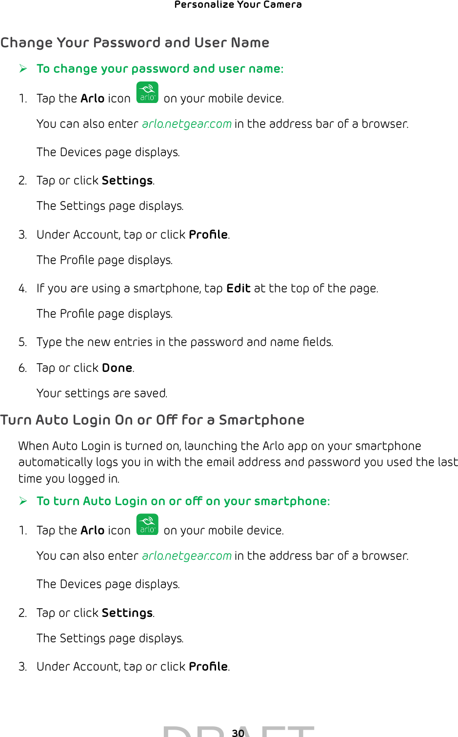 Personalize Your Camera 30Change Your Password and User Name ¾To change your password and user name:1.  Tap the Arlo icon   on your mobile device.You can also enter arlo.netgear.com in the address bar of a browser.The Devices page displays. 2.  Tap or click Settings.The Settings page displays.3.  Under Account, tap or click Proﬁle.The Proﬁle page displays. 4.  If you are using a smartphone, tap Edit at the top of the page.The Proﬁle page displays.5.  Type the new entries in the password and name ﬁelds.6.  Tap or click Done. Your settings are saved. Turn Auto Login On or O for a SmartphoneWhen Auto Login is turned on, launching the Arlo app on your smartphone automatically logs you in with the email address and password you used the last time you logged in. ¾To turn Auto Login on or o on your smartphone:1.  Tap the Arlo icon   on your mobile device.You can also enter arlo.netgear.com in the address bar of a browser.The Devices page displays. 2.  Tap or click Settings.The Settings page displays.3.  Under Account, tap or click Proﬁle. DRAFT