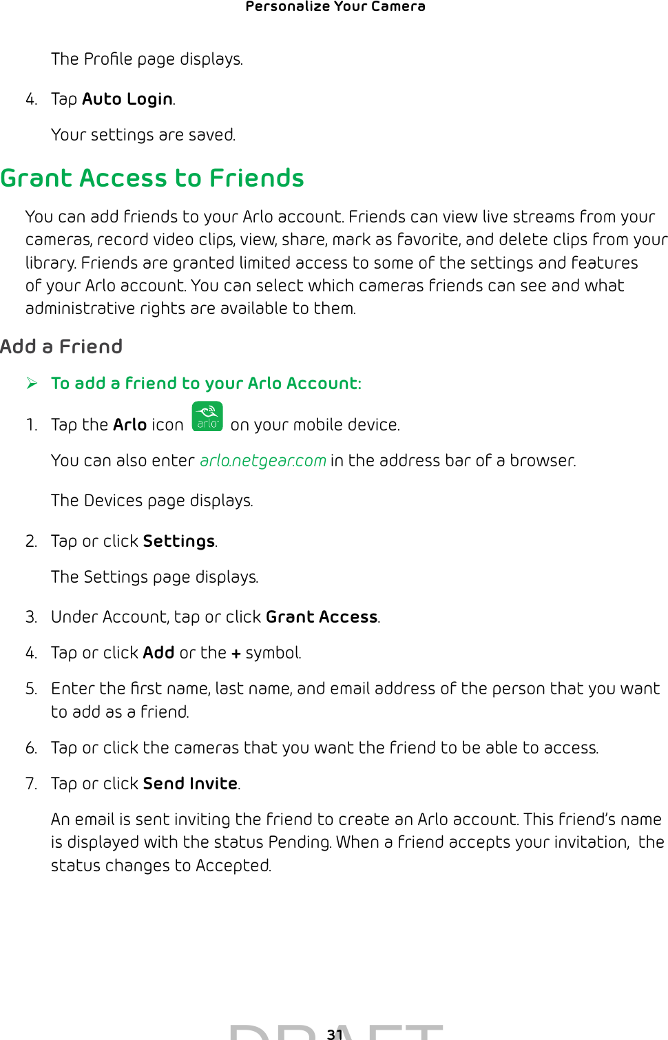 Personalize Your Camera 31The Proﬁle page displays.4.  Tap Auto Login. Your settings are saved.Grant Access to FriendsYou can add friends to your Arlo account. Friends can view live streams from your cameras, record video clips, view, share, mark as favorite, and delete clips from your library. Friends are granted limited access to some of the settings and features of your Arlo account. You can select which cameras friends can see and what administrative rights are available to them.Add a Friend ¾To add a friend to your Arlo Account:1.  Tap the Arlo icon   on your mobile device.You can also enter arlo.netgear.com in the address bar of a browser.The Devices page displays. 2.  Tap or click Settings.The Settings page displays.3.  Under Account, tap or click Grant Access.4.  Tap or click Add or the + symbol.5.  Enter the ﬁrst name, last name, and email address of the person that you want to add as a friend.6.  Tap or click the cameras that you want the friend to be able to access.7.  Tap or click Send Invite.An email is sent inviting the friend to create an Arlo account. This friend’s name is displayed with the status Pending. When a friend accepts your invitation,  the status changes to Accepted.DRAFT