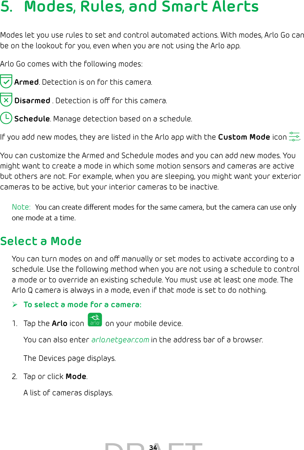 345.  Modes, Rules, and Smart AlertsModes let you use rules to set and control automated actions. With modes, Arlo Go can be on the lookout for you, even when you are not using the Arlo app.  Arlo Go comes with the following modes: Armed. Detection is on for this camera.  Disarmed . Detection is o for this camera. Schedule. Manage detection based on a schedule.If you add new modes, they are listed in the Arlo app with the Custom Mode icon  . You can customize the Armed and Schedule modes and you can add new modes. You might want to create a mode in which some motion sensors and cameras are active but others are not. For example, when you are sleeping, you might want your exterior cameras to be active, but your interior cameras to be inactive.Note:  You can create dierent modes for the same camera, but the camera can use only one mode at a time.Select a ModeYou can turn modes on and o manually or set modes to activate according to a schedule. Use the following method when you are not using a schedule to control a mode or to override an existing schedule. You must use at least one mode. The Arlo Q camera is always in a mode, even if that mode is set to do nothing. ¾To select a mode for a camera:1.  Tap the Arlo icon   on your mobile device.You can also enter arlo.netgear.com in the address bar of a browser.The Devices page displays. 2.  Tap or click Mode.A list of cameras displays.DRAFT