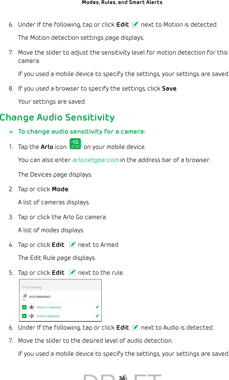 36Modes, Rules, and Smart Alerts 6.  Under If the following, tap or click Edit next to Motion is detected.The Motion detection settings page displays.7.  Move the slider to adjust the sensitivity level for motion detection for this camera.If you used a mobile device to specify the settings, your settings are saved.8.  If you used a browser to specify the settings, click Save.Your settings are saved.Change Audio Sensitivity ¾To change audio sensitivity for a camera:1.  Tap the Arlo icon   on your mobile device.You can also enter arlo.netgear.com in the address bar of a browser.The Devices page displays. 2.  Tap or click Mode.A list of cameras displays.3.  Tap or click the Arlo Go camera.A list of modes displays.4.  Tap or click Edit next to Armed.The Edit Rule page displays.5.  Tap or click Edit next to the rule.6.  Under If the following, tap or click Edit next to Audio is detected.7.  Move the slider to the desired level of audio detection.If you used a mobile device to specify the settings, your settings are saved.DRAFT