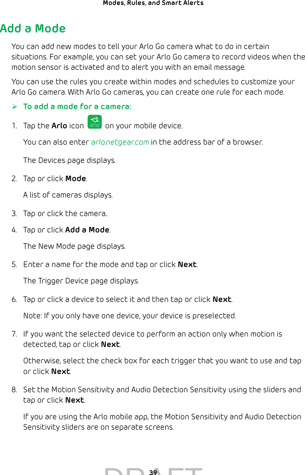 39Modes, Rules, and Smart Alerts Add a ModeYou can add new modes to tell your Arlo Go camera what to do in certain situations. For example, you can set your Arlo Go camera to record videos when the motion sensor is activated and to alert you with an email message.You can use the rules you create within modes and schedules to customize your Arlo Go camera. With Arlo Go cameras, you can create one rule for each mode. ¾To add a mode for a camera:1.  Tap the Arlo icon   on your mobile device.You can also enter arlo.netgear.com in the address bar of a browser.The Devices page displays. 2.  Tap or click Mode.A list of cameras displays.3.  Tap or click the camera..4.  Tap or click Add a Mode.The New Mode page displays.5.  Enter a name for the mode and tap or click Next.The Trigger Device page displays.6.  Tap or click a device to select it and then tap or click Next.Note: If you only have one device, your device is preselected.7.  If you want the selected device to perform an action only when motion is detected, tap or click Next.Otherwise, select the check box for each trigger that you want to use and tap or click Next.8.  Set the Motion Sensitivity and Audio Detection Sensitivity using the sliders and tap or click Next.If you are using the Arlo mobile app, the Motion Sensitivity and Audio Detection Sensitivity sliders are on separate screens.DRAFT