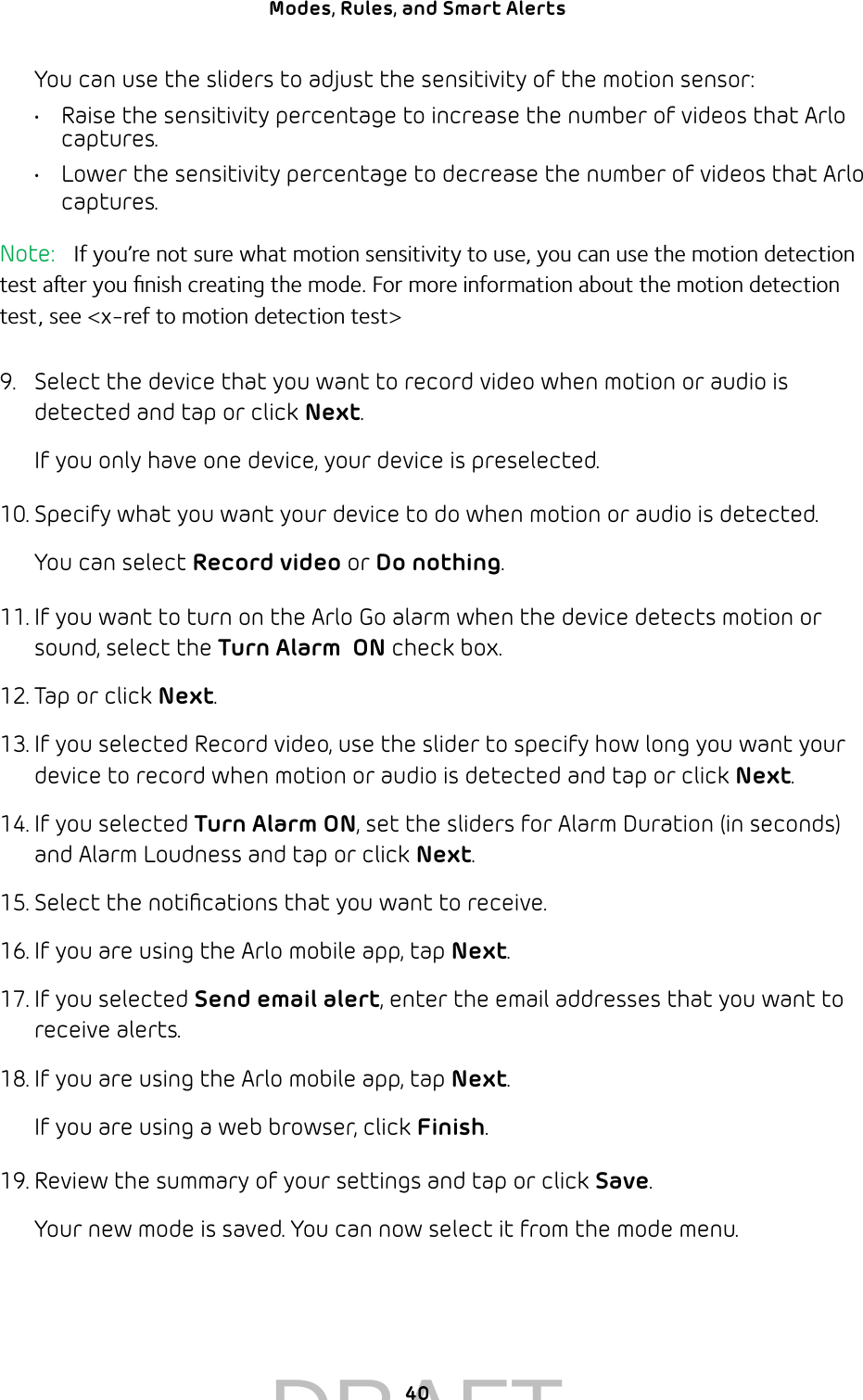 40Modes, Rules, and Smart Alerts You can use the sliders to adjust the sensitivity of the motion sensor:•  Raise the sensitivity percentage to increase the number of videos that Arlo captures.•  Lower the sensitivity percentage to decrease the number of videos that Arlo captures.Note:   If you’re not sure what motion sensitivity to use, you can use the motion detection test aer you ﬁnish creating the mode. For more information about the motion detection test, see &lt;x-ref to motion detection test&gt;9.  Select the device that you want to record video when motion or audio is detected and tap or click Next.If you only have one device, your device is preselected.10. Specify what you want your device to do when motion or audio is detected. You can select Record video or Do nothing.11. If you want to turn on the Arlo Go alarm when the device detects motion or sound, select the Turn Alarm  ON check box.12. Tap or click Next.13. If you selected Record video, use the slider to specify how long you want your device to record when motion or audio is detected and tap or click Next.14. If you selected Turn Alarm ON, set the sliders for Alarm Duration (in seconds) and Alarm Loudness and tap or click Next. 15. Select the notiﬁcations that you want to receive.16. If you are using the Arlo mobile app, tap Next.17. If you selected Send email alert, enter the email addresses that you want to receive alerts.18. If you are using the Arlo mobile app, tap Next. If you are using a web browser, click Finish.19. Review the summary of your settings and tap or click Save.Your new mode is saved. You can now select it from the mode menu.DRAFT