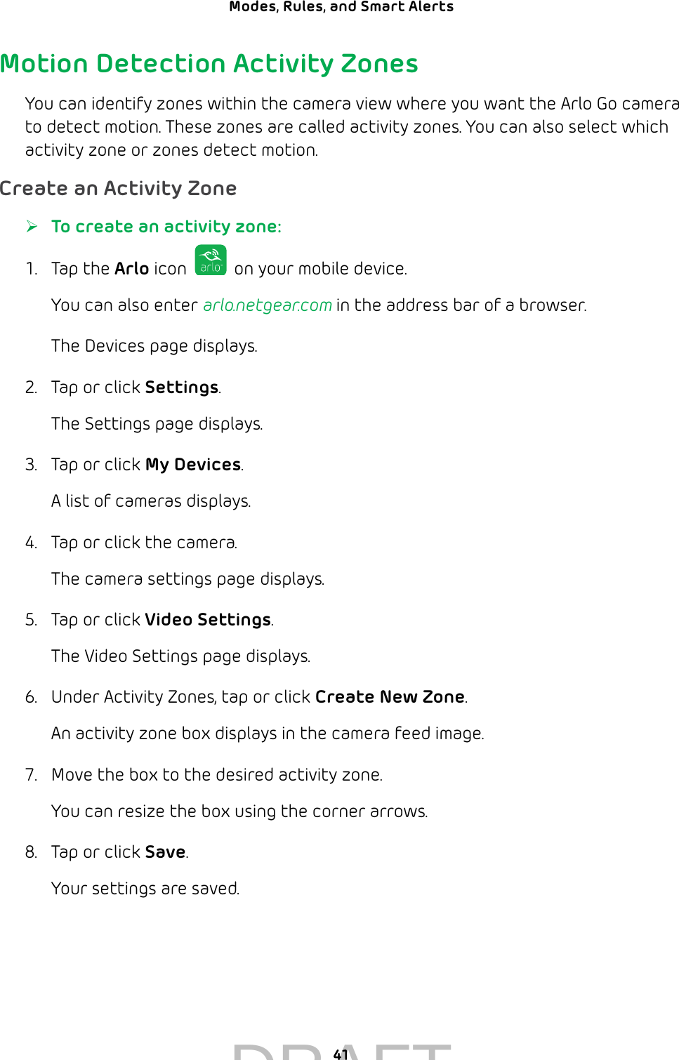 41Modes, Rules, and Smart Alerts Motion Detection Activity ZonesYou can identify zones within the camera view where you want the Arlo Go camera to detect motion. These zones are called activity zones. You can also select which activity zone or zones detect motion. Create an Activity Zone ¾To create an activity zone:1.  Tap the Arlo icon   on your mobile device.You can also enter arlo.netgear.com in the address bar of a browser.The Devices page displays. 2.  Tap or click Settings.The Settings page displays.3.  Tap or click My Devices.A list of cameras displays.4.  Tap or click the camera.The camera settings page displays.5.  Tap or click Video Settings.The Video Settings page displays.6.  Under Activity Zones, tap or click Create New Zone.An activity zone box displays in the camera feed image.7.  Move the box to the desired activity zone.You can resize the box using the corner arrows.8.  Tap or click Save.Your settings are saved.DRAFT