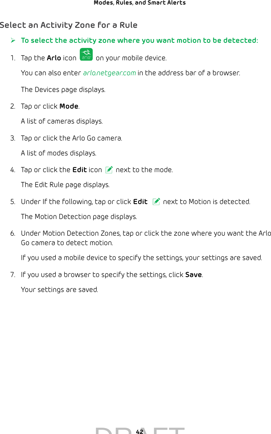 42Modes, Rules, and Smart Alerts Select an Activity Zone for a Rule ¾To select the activity zone where you want motion to be detected:1.  Tap the Arlo icon   on your mobile device.You can also enter arlo.netgear.com in the address bar of a browser.The Devices page displays. 2.  Tap or click Mode.A list of cameras displays.3.  Tap or click the Arlo Go camera.A list of modes displays.4.  Tap or click the Edit icon next to the mode.The Edit Rule page displays.5.  Under If the following, tap or click Edit next to Motion is detected.The Motion Detection page displays.6.  Under Motion Detection Zones, tap or click the zone where you want the Arlo Go camera to detect motion.If you used a mobile device to specify the settings, your settings are saved.7.  If you used a browser to specify the settings, click Save.Your settings are saved.DRAFT