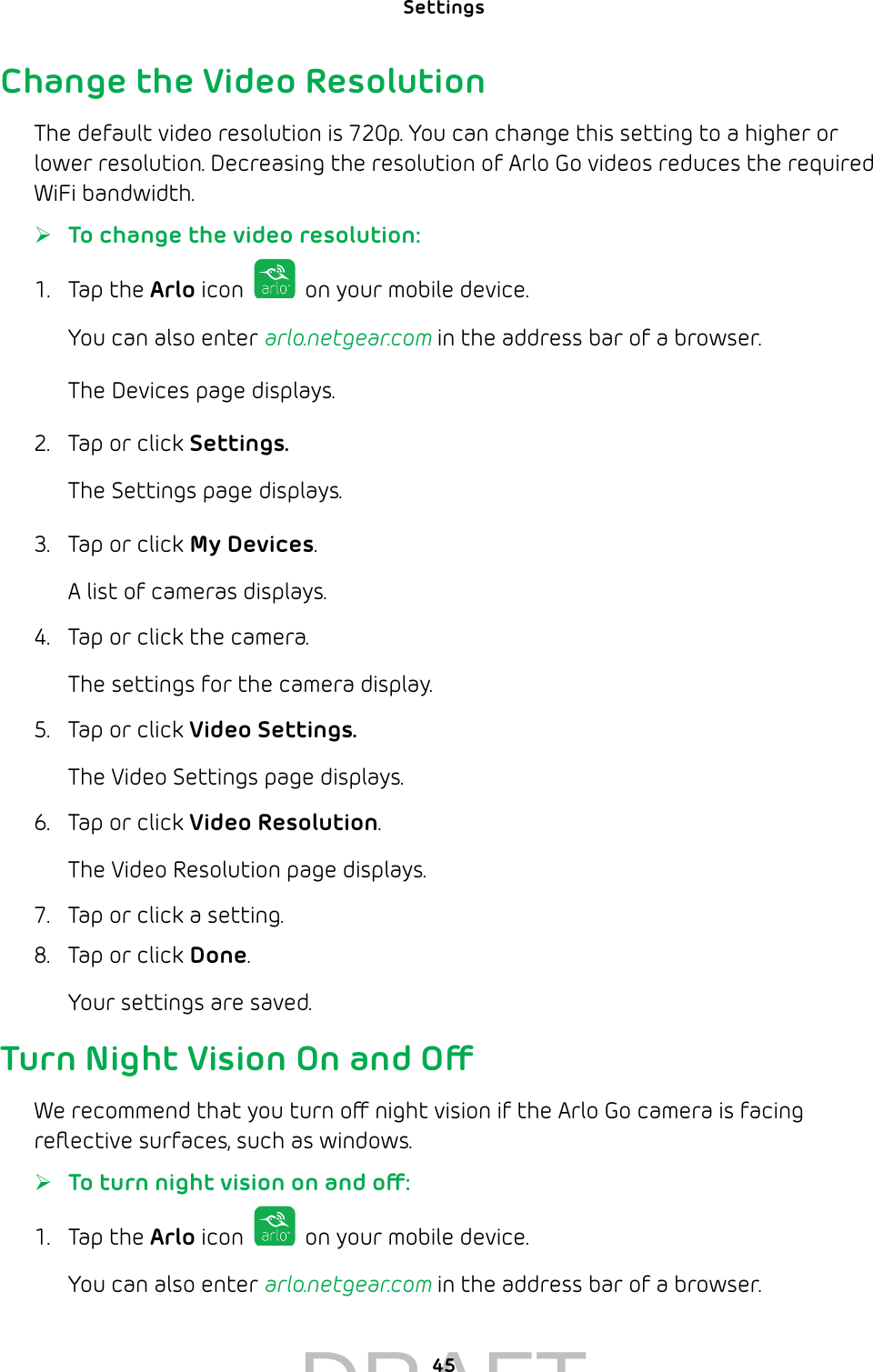 Settings 45Change the Video ResolutionThe default video resolution is 720p. You can change this setting to a higher or lower resolution. Decreasing the resolution of Arlo Go videos reduces the required WiFi bandwidth. ¾To change the video resolution:1.  Tap the Arlo icon   on your mobile device.You can also enter arlo.netgear.com in the address bar of a browser.The Devices page displays. 2.  Tap or click Settings.The Settings page displays.3.  Tap or click My Devices.A list of cameras displays.4.  Tap or click the camera.The settings for the camera display.5.  Tap or click Video Settings.The Video Settings page displays.6.  Tap or click Video Resolution.The Video Resolution page displays. 7.  Tap or click a setting.8.  Tap or click Done.Your settings are saved.Turn Night Vision On and OWe recommend that you turn o night vision if the Arlo Go camera is facing reﬂective surfaces, such as windows.  ¾To turn night vision on and o:1.  Tap the Arlo icon   on your mobile device.You can also enter arlo.netgear.com in the address bar of a browser.DRAFT