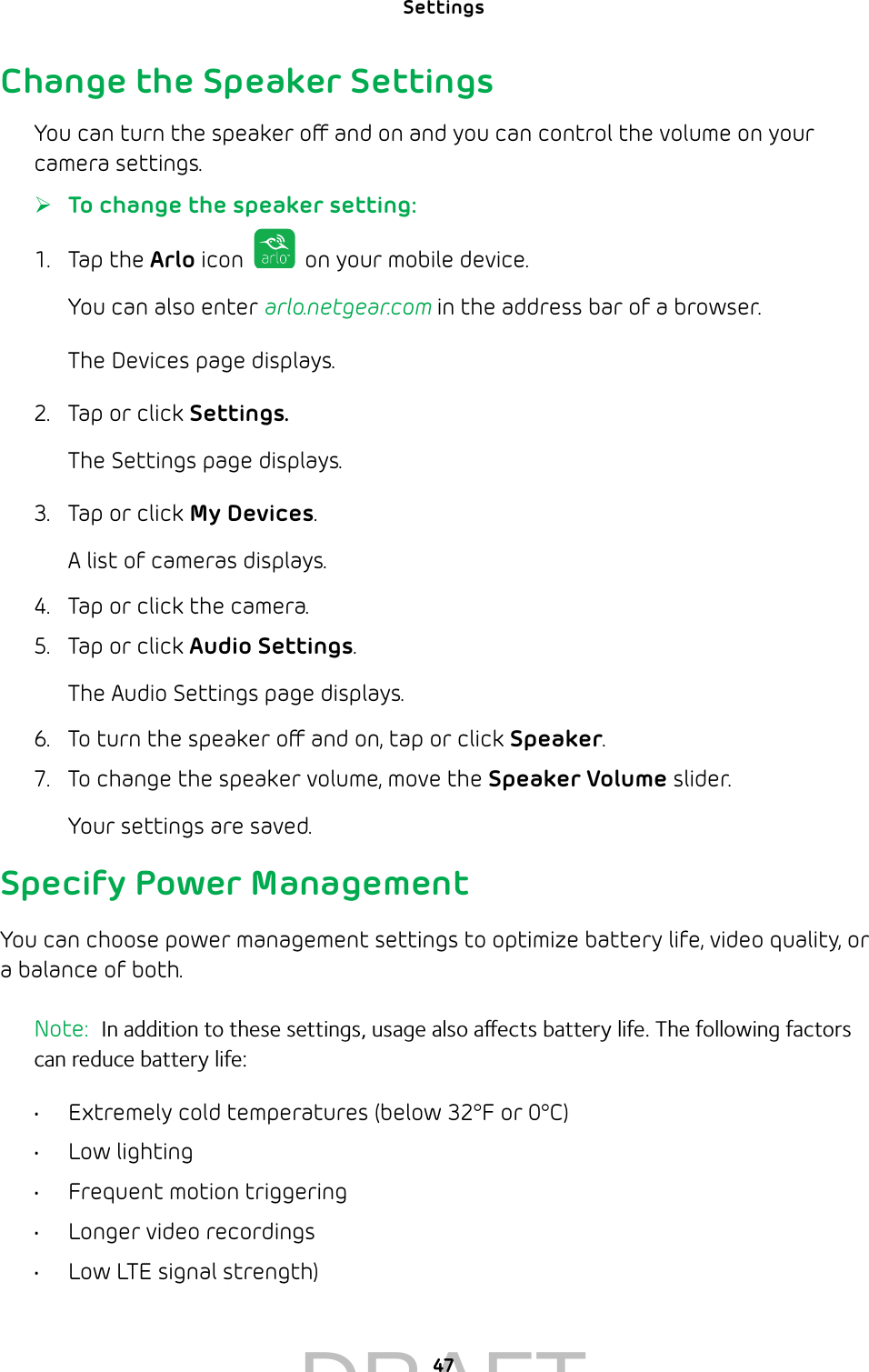 Settings 47Change the Speaker SettingsYou can turn the speaker o and on and you can control the volume on your camera settings. ¾To change the speaker setting:1.  Tap the Arlo icon   on your mobile device.You can also enter arlo.netgear.com in the address bar of a browser.The Devices page displays. 2.  Tap or click Settings.The Settings page displays.3.  Tap or click My Devices.A list of cameras displays.4.  Tap or click the camera.5.  Tap or click Audio Settings.The Audio Settings page displays.6.  To turn the speaker o and on, tap or click Speaker.7.  To change the speaker volume, move the Speaker Volume slider.Your settings are saved.Specify Power ManagementYou can choose power management settings to optimize battery life, video quality, or a balance of both.Note:  In addition to these settings, usage also aects battery life. The following factors can reduce battery life: •  Extremely cold temperatures (below 32°F or 0°C)•  Low lighting•  Frequent motion triggering•  Longer video recordings•  Low LTE signal strength) DRAFT