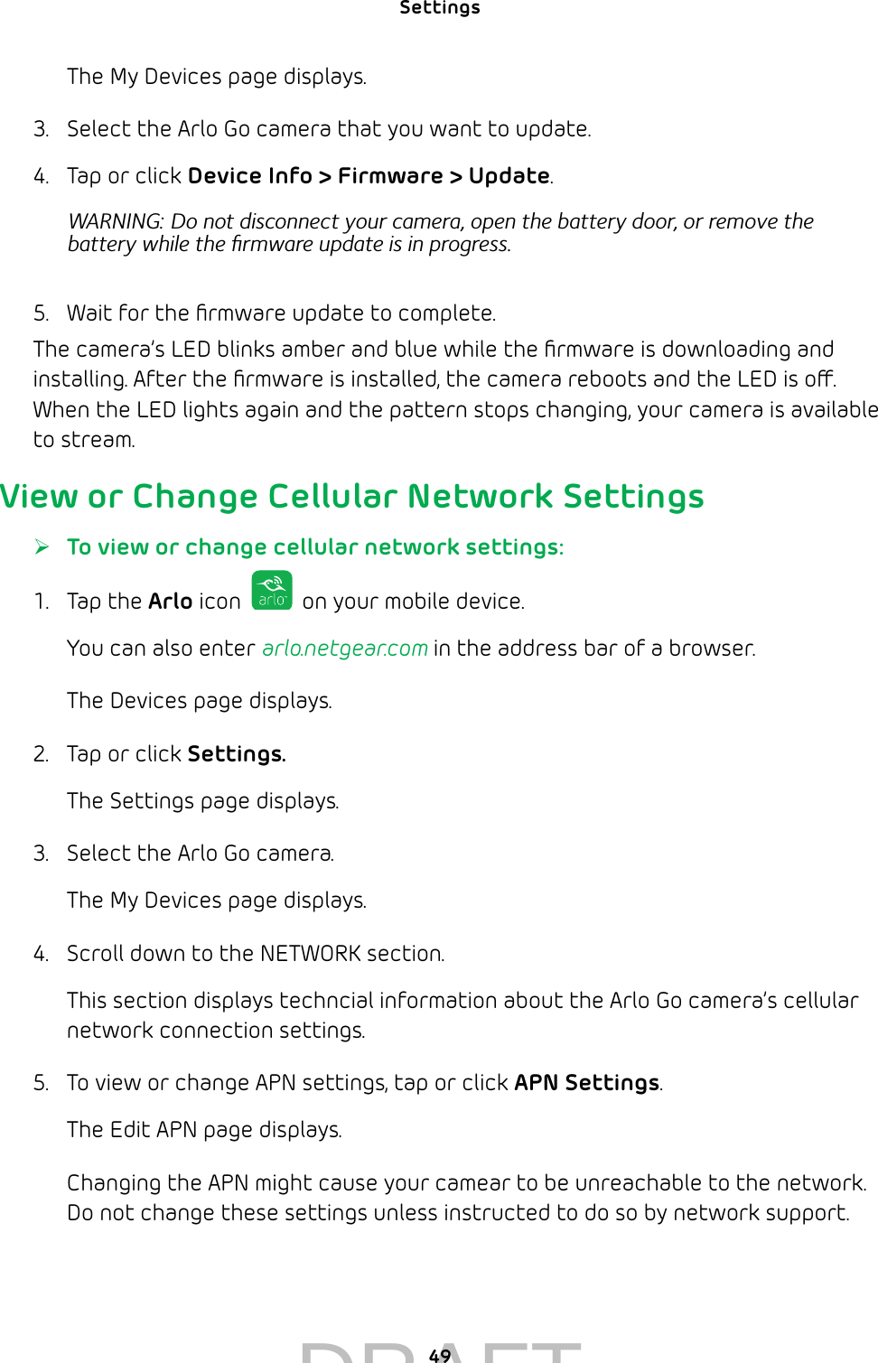 Settings 49The My Devices page displays.3.  Select the Arlo Go camera that you want to update.4.  Tap or click Device Info &gt; Firmware &gt; Update.WARNING: Do not disconnect your camera, open the battery door, or remove the battery while the ﬁrmware update is in progress.5.  Wait for the ﬁrmware update to complete.The camera’s LED blinks amber and blue while the ﬁrmware is downloading and installing. After the ﬁrmware is installed, the camera reboots and the LED is o. When the LED lights again and the pattern stops changing, your camera is available to stream.View or Change Cellular Network Settings ¾To view or change cellular network settings:1.  Tap the Arlo icon   on your mobile device.You can also enter arlo.netgear.com in the address bar of a browser.The Devices page displays. 2.  Tap or click Settings.The Settings page displays.3.  Select the Arlo Go camera.The My Devices page displays.4.  Scroll down to the NETWORK section.This section displays techncial information about the Arlo Go camera’s cellular network connection settings. 5.  To view or change APN settings, tap or click APN Settings.The Edit APN page displays. Changing the APN might cause your camear to be unreachable to the network. Do not change these settings unless instructed to do so by network support.DRAFT