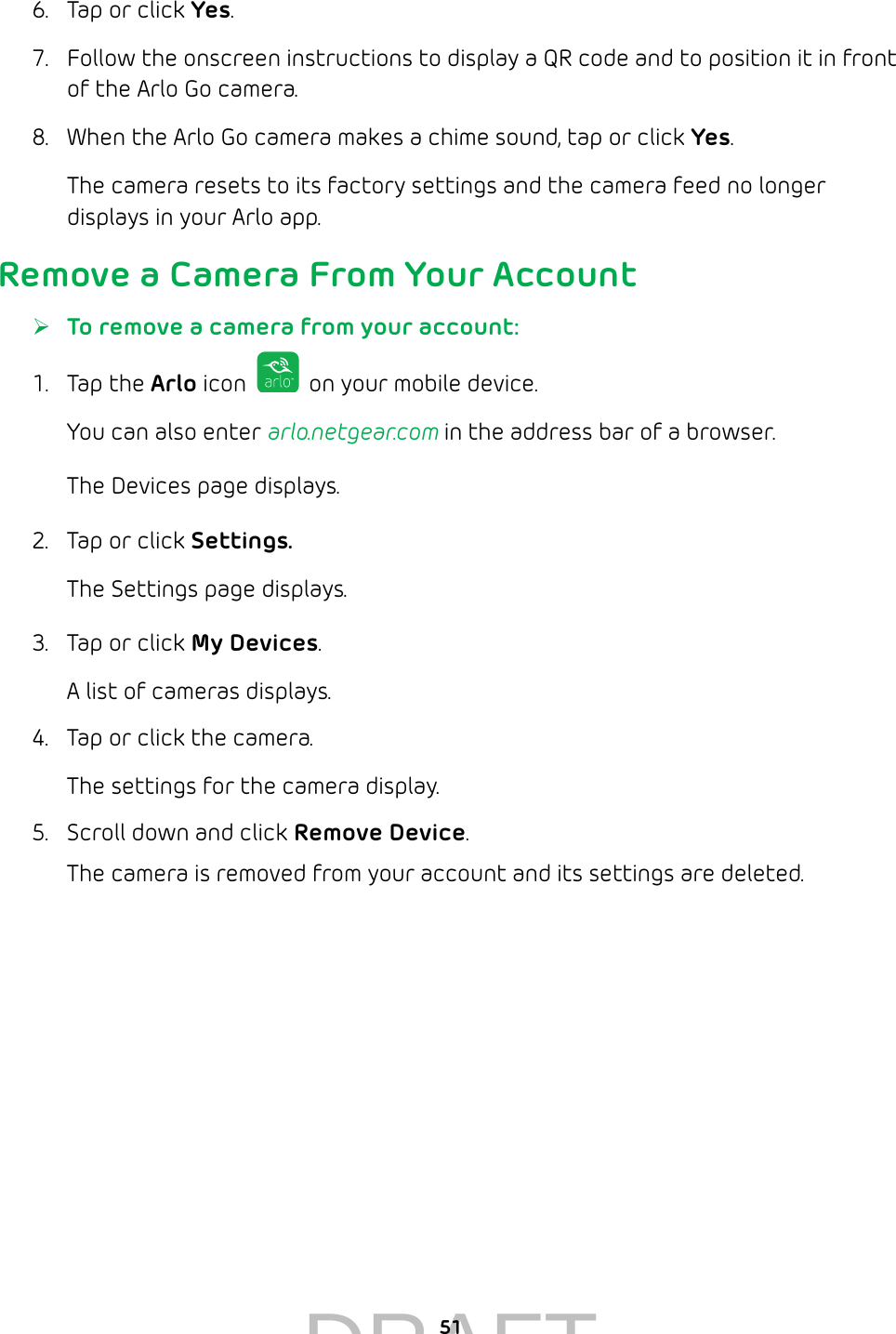 516.  Tap or click Yes.7.  Follow the onscreen instructions to display a QR code and to position it in front of the Arlo Go camera.8.  When the Arlo Go camera makes a chime sound, tap or click Yes.The camera resets to its factory settings and the camera feed no longer displays in your Arlo app.Remove a Camera From Your Account ¾To remove a camera from your account:1.  Tap the Arlo icon   on your mobile device.You can also enter arlo.netgear.com in the address bar of a browser.The Devices page displays. 2.  Tap or click Settings.The Settings page displays.3.  Tap or click My Devices.A list of cameras displays.4.  Tap or click the camera.The settings for the camera display.5.  Scroll down and click Remove Device.The camera is removed from your account and its settings are deleted.DRAFT