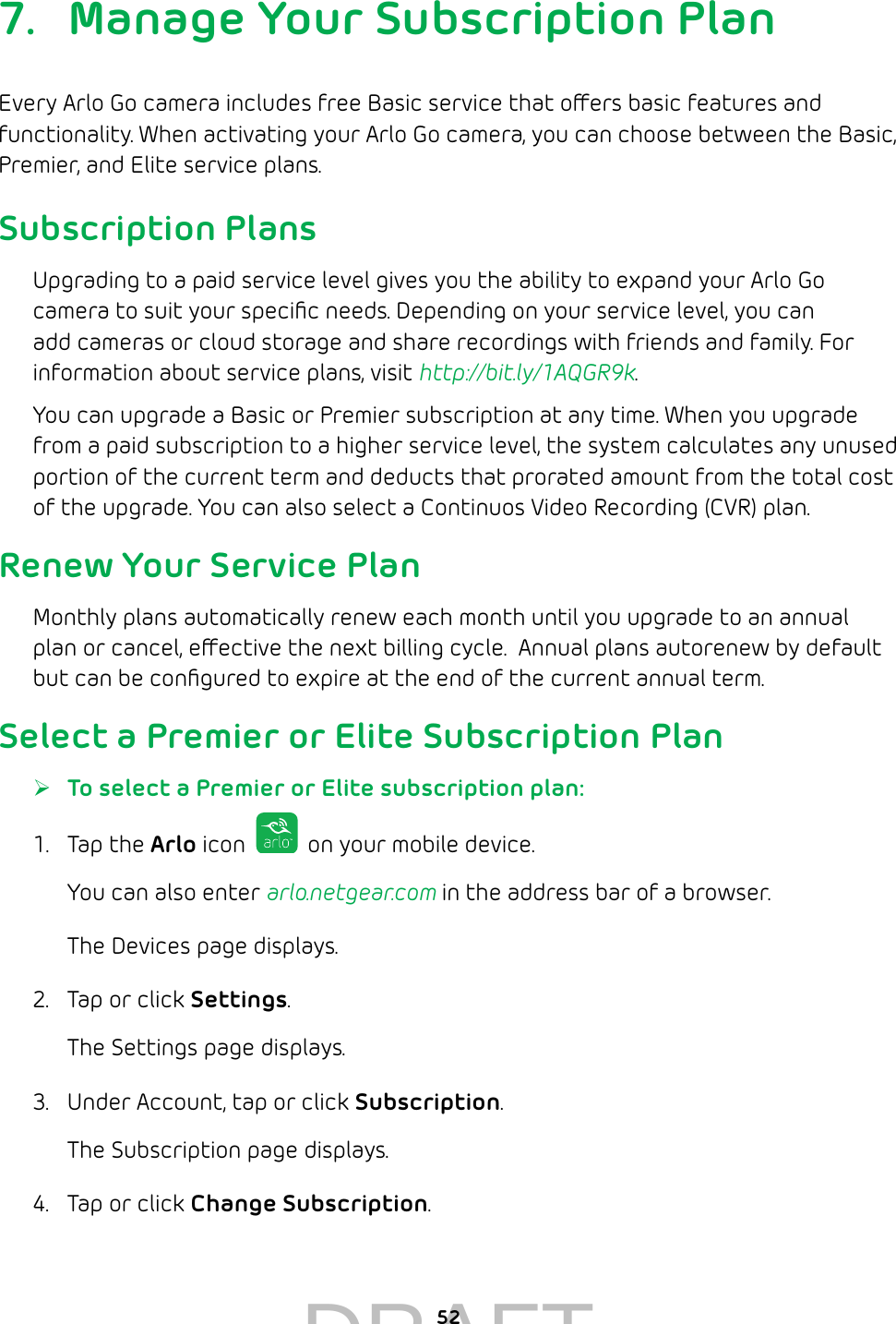 527.  Manage Your Subscription PlanEvery Arlo Go camera includes free Basic service that oers basic features and functionality. When activating your Arlo Go camera, you can choose between the Basic, Premier, and Elite service plans. Subscription PlansUpgrading to a paid service level gives you the ability to expand your Arlo Go camera to suit your speciﬁc needs. Depending on your service level, you can add cameras or cloud storage and share recordings with friends and family. For information about service plans, visit http://bit.ly/1AQGR9k.You can upgrade a Basic or Premier subscription at any time. When you upgrade from a paid subscription to a higher service level, the system calculates any unused portion of the current term and deducts that prorated amount from the total cost of the upgrade. You can also select a Continuos Video Recording (CVR) plan.Renew Your Service PlanMonthly plans automatically renew each month until you upgrade to an annual plan or cancel, eective the next billing cycle.  Annual plans autorenew by default but can be conﬁgured to expire at the end of the current annual term.Select a Premier or Elite Subscription Plan ¾To select a Premier or Elite subscription plan:1.  Tap the Arlo icon   on your mobile device.You can also enter arlo.netgear.com in the address bar of a browser.The Devices page displays. 2.  Tap or click Settings.The Settings page displays.3.  Under Account, tap or click Subscription.The Subscription page displays.4.  Tap or click Change Subscription.DRAFT