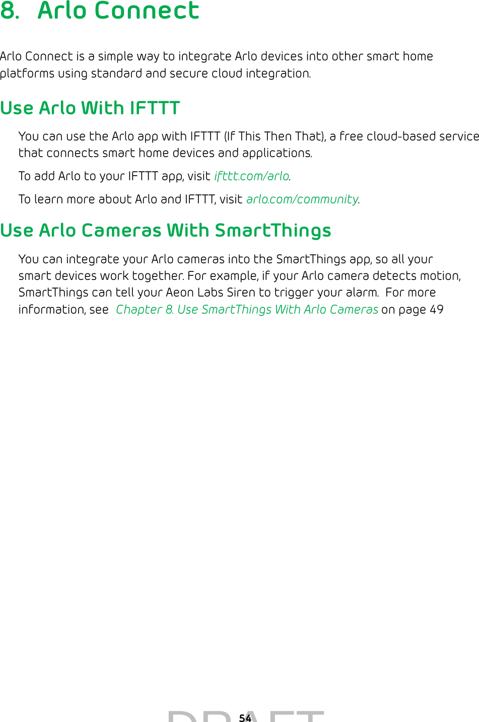 548.  Arlo ConnectArlo Connect is a simple way to integrate Arlo devices into other smart home platforms using standard and secure cloud integration. Use Arlo With IFTTTYou can use the Arlo app with IFTTT (If This Then That), a free cloud-based service that connects smart home devices and applications. To add Arlo to your IFTTT app, visit ifttt.com/arlo.To learn more about Arlo and IFTTT, visit arlo.com/community.Use Arlo Cameras With SmartThingsYou can integrate your Arlo cameras into the SmartThings app, so all your smart devices work together. For example, if your Arlo camera detects motion, SmartThings can tell your Aeon Labs Siren to trigger your alarm.  For more information, see  Chapter 8. Use SmartThings With Arlo Cameras on page 49DRAFT