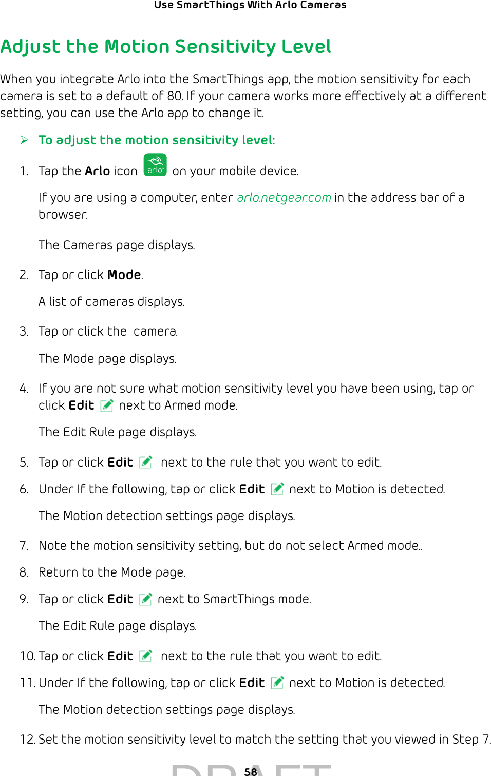 Use SmartThings With Arlo Cameras 58Adjust the Motion Sensitivity LevelWhen you integrate Arlo into the SmartThings app, the motion sensitivity for each camera is set to a default of 80. If your camera works more eectively at a dierent setting, you can use the Arlo app to change it. ¾To adjust the motion sensitivity level:1.  Tap the Arlo icon   on your mobile device.If you are using a computer, enter arlo.netgear.com in the address bar of a browser.The Cameras page displays. 2.  Tap or click Mode.A list of cameras displays.3.  Tap or click the  camera.The Mode page displays.4.  If you are not sure what motion sensitivity level you have been using, tap or click Edit next to Armed mode.The Edit Rule page displays.5.  Tap or click Edit  next to the rule that you want to edit.6.  Under If the following, tap or click Edit next to Motion is detected.The Motion detection settings page displays.7.  Note the motion sensitivity setting, but do not select Armed mode..8.  Return to the Mode page.9.  Tap or click Edit next to SmartThings mode.The Edit Rule page displays.10. Tap or click Edit  next to the rule that you want to edit.11. Under If the following, tap or click Edit next to Motion is detected.The Motion detection settings page displays.12. Set the motion sensitivity level to match the setting that you viewed in Step 7.DRAFT