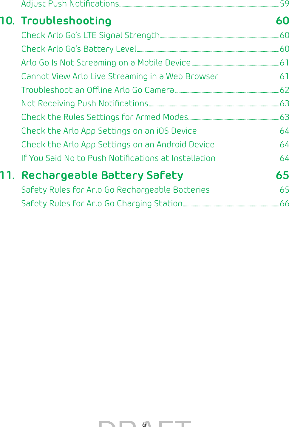 6Adjust Push Notiﬁcations �������������������������������������������������������������������������������������������������������������������������������������������������� 5910. Troubleshooting 60Check Arlo Go’s LTE Signal Strength�������������������������������������������������������������������������������������������������������������60Check Arlo Go’s Battery Level ����������������������������������������������������������������������������������������������������������������������������������60Arlo Go Is Not Streaming on a Mobile Device ��������������������������������������������������������������������������������61Cannot View Arlo Live Streaming in a Web Browser  61Troubleshoot an Oine Arlo Go Camera �����������������������������������������������������������������������������������������������62Not Receiving Push Notiﬁcations �����������������������������������������������������������������������������������������������������������������������63Check the Rules Settings for Armed Modes ����������������������������������������������������������������������������������� 63Check the Arlo App Settings on an iOS Device  64Check the Arlo App Settings on an Android Device  64If You Said No to Push Notiﬁcations at Installation  6411.  Rechargeable Battery Safety 65Safety Rules for Arlo Go Rechargeable Batteries  65Safety Rules for Arlo Go Charging Station ���������������������������������������������������������������������������������������� 66DRAFT
