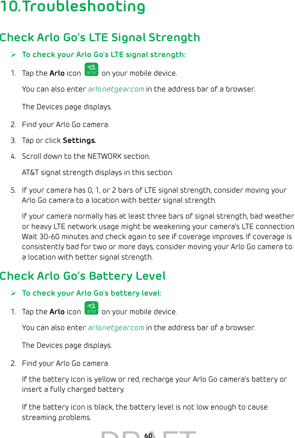 6010. TroubleshootingCheck Arlo Go’s LTE Signal Strength ¾To check your Arlo Go’s LTE signal strength:1.  Tap the Arlo icon   on your mobile device.You can also enter arlo.netgear.com in the address bar of a browser.The Devices page displays. 2.  Find your Arlo Go camera.3.  Tap or click Settings.4.  Scroll down to the NETWORK section.AT&amp;T signal strength displays in this section.5.  If your camera has 0, 1, or 2 bars of LTE signal strength, consider moving your Arlo Go camera to a location with better signal strength. If your camera normally has at least three bars of signal strength, bad weather or heavy LTE network usage might be weakening your camera’s LTE connection. Wait 30-60 minutes and check again to see if coverage improves. If coverage is consistently bad for two or more days, consider moving your Arlo Go camera to a location with better signal strength.Check Arlo Go’s Battery Level ¾To check your Arlo Go’s battery level:1.  Tap the Arlo icon   on your mobile device.You can also enter arlo.netgear.com in the address bar of a browser.The Devices page displays. 2.  Find your Arlo Go camera. If the battery icon is yellow or red, recharge your Arlo Go camera’s battery or insert a fully charged battery.If the battery icon is black, the battery level is not low enough to cause streaming problems.DRAFT