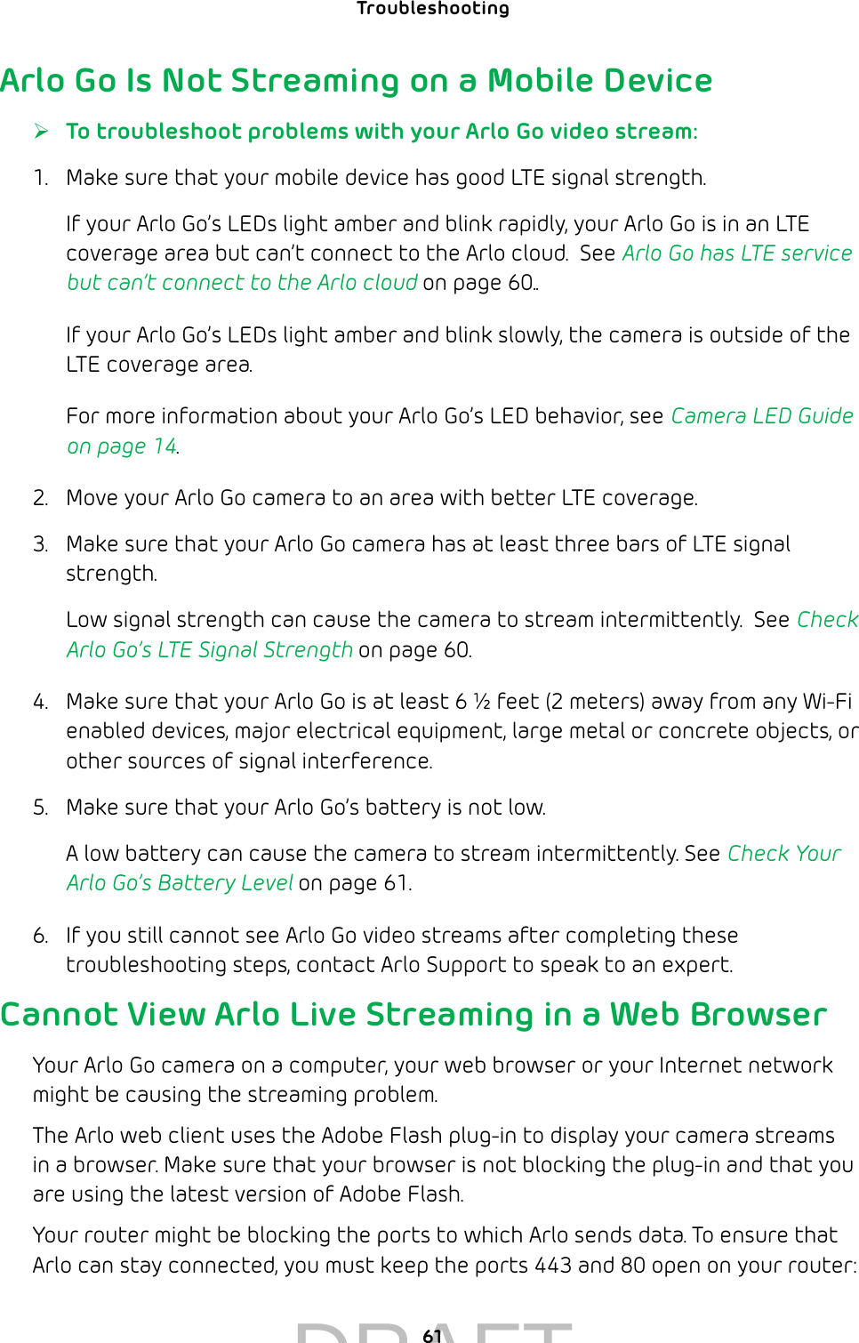 61Troubleshooting Arlo Go Is Not Streaming on a Mobile Device ¾To troubleshoot problems with your Arlo Go video stream:1.  Make sure that your mobile device has good LTE signal strength.If your Arlo Go’s LEDs light amber and blink rapidly, your Arlo Go is in an LTE coverage area but can’t connect to the Arlo cloud.  See Arlo Go has LTE service but can’t connect to the Arlo cloud on page 60..If your Arlo Go’s LEDs light amber and blink slowly, the camera is outside of the LTE coverage area. For more information about your Arlo Go’s LED behavior, see Camera LED Guide on page 14.2.  Move your Arlo Go camera to an area with better LTE coverage.3.  Make sure that your Arlo Go camera has at least three bars of LTE signal strength. Low signal strength can cause the camera to stream intermittently.  See Check Arlo Go’s LTE Signal Strength on page 60.4.  Make sure that your Arlo Go is at least 6 ½ feet (2 meters) away from any Wi-Fi enabled devices, major electrical equipment, large metal or concrete objects, or other sources of signal interference.  5.  Make sure that your Arlo Go’s battery is not low. A low battery can cause the camera to stream intermittently. See Check Your Arlo Go’s Battery Level on page 61.6.  If you still cannot see Arlo Go video streams after completing these troubleshooting steps, contact Arlo Support to speak to an expert.Cannot View Arlo Live Streaming in a Web BrowserYour Arlo Go camera on a computer, your web browser or your Internet network might be causing the streaming problem. The Arlo web client uses the Adobe Flash plug-in to display your camera streams in a browser. Make sure that your browser is not blocking the plug-in and that you are using the latest version of Adobe Flash.Your router might be blocking the ports to which Arlo sends data. To ensure that Arlo can stay connected, you must keep the ports 443 and 80 open on your router:DRAFT