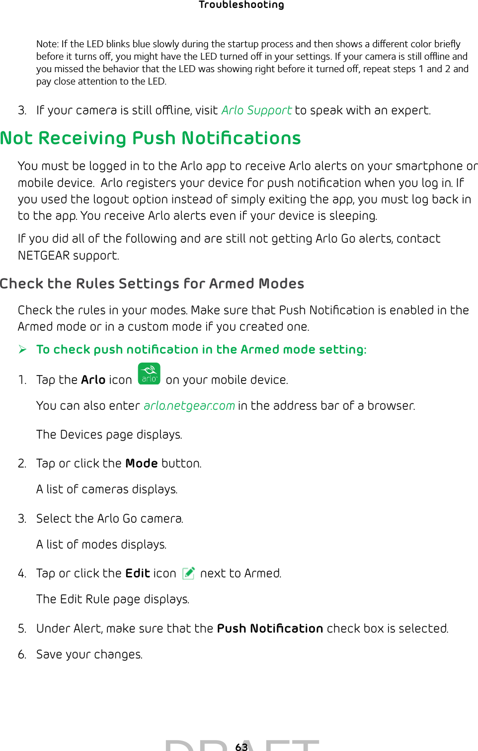 63Troubleshooting Note: If the LED blinks blue slowly during the startup process and then shows a dierent color brieﬂy before it turns o, you might have the LED turned o in your settings. If your camera is still oine and you missed the behavior that the LED was showing right before it turned o, repeat steps 1 and 2 and pay close attention to the LED. 3.  If your camera is still oine, visit Arlo Support to speak with an expert.Not Receiving Push NotiﬁcationsYou must be logged in to the Arlo app to receive Arlo alerts on your smartphone or mobile device.  Arlo registers your device for push notiﬁcation when you log in. If you used the logout option instead of simply exiting the app, you must log back in to the app. You receive Arlo alerts even if your device is sleeping.If you did all of the following and are still not getting Arlo Go alerts, contact NETGEAR support.Check the Rules Settings for Armed ModesCheck the rules in your modes. Make sure that Push Notiﬁcation is enabled in the Armed mode or in a custom mode if you created one.  ¾To check push notiﬁcation in the Armed mode setting:1.  Tap the Arlo icon   on your mobile device.You can also enter arlo.netgear.com in the address bar of a browser.The Devices page displays. 2.  Tap or click the Mode button.A list of cameras displays.3.  Select the Arlo Go camera.A list of modes displays.4.  Tap or click the Edit icon next to Armed.The Edit Rule page displays.5.  Under Alert, make sure that the Push Notiﬁcation check box is selected.6.  Save your changes.DRAFT