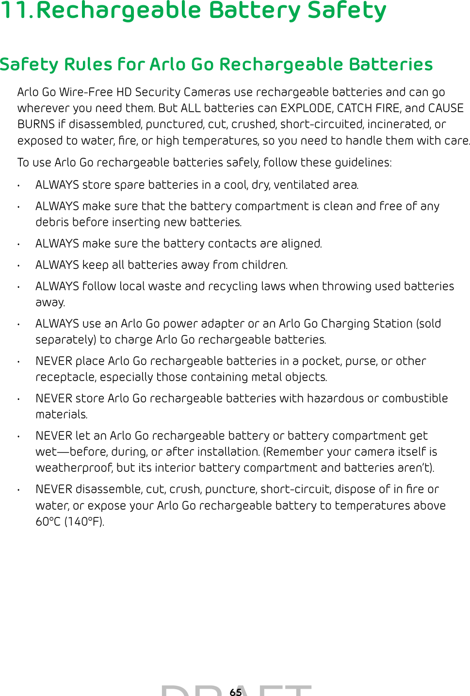 6511. Rechargeable Battery SafetySafety Rules for Arlo Go Rechargeable BatteriesArlo Go Wire-Free HD Security Cameras use rechargeable batteries and can go wherever you need them. But ALL batteries can EXPLODE, CATCH FIRE, and CAUSE BURNS if disassembled, punctured, cut, crushed, short-circuited, incinerated, or exposed to water, ﬁre, or high temperatures, so you need to handle them with care.To use Arlo Go rechargeable batteries safely, follow these guidelines:•  ALWAYS store spare batteries in a cool, dry, ventilated area.•  ALWAYS make sure that the battery compartment is clean and free of any debris before inserting new batteries.•  ALWAYS make sure the battery contacts are aligned.•  ALWAYS keep all batteries away from children.•  ALWAYS follow local waste and recycling laws when throwing used batteries away.•  ALWAYS use an Arlo Go power adapter or an Arlo Go Charging Station (sold separately) to charge Arlo Go rechargeable batteries.•  NEVER place Arlo Go rechargeable batteries in a pocket, purse, or other receptacle, especially those containing metal objects.•  NEVER store Arlo Go rechargeable batteries with hazardous or combustible materials.•  NEVER let an Arlo Go rechargeable battery or battery compartment get wet—before, during, or after installation. (Remember your camera itself is weatherproof, but its interior battery compartment and batteries aren’t).•  NEVER disassemble, cut, crush, puncture, short-circuit, dispose of in ﬁre or water, or expose your Arlo Go rechargeable battery to temperatures above 60°C (140°F).DRAFT