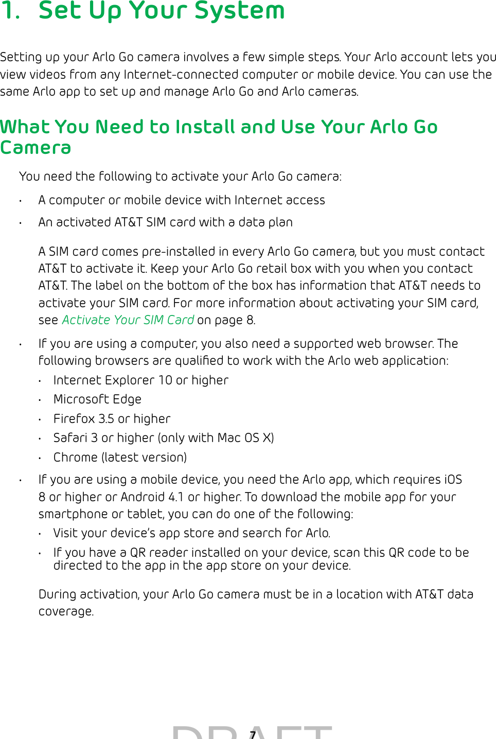  71.  Set Up Your SystemSetting up your Arlo Go camera involves a few simple steps. Your Arlo account lets you view videos from any Internet-connected computer or mobile device. You can use the same Arlo app to set up and manage Arlo Go and Arlo cameras.What You Need to Install and Use Your Arlo Go CameraYou need the following to activate your Arlo Go camera:•  A computer or mobile device with Internet access•  An activated AT&amp;T SIM card with a data planA SIM card comes pre-installed in every Arlo Go camera, but you must contact AT&amp;T to activate it. Keep your Arlo Go retail box with you when you contact AT&amp;T. The label on the bottom of the box has information that AT&amp;T needs to activate your SIM card. For more information about activating your SIM card, see Activate Your SIM Card on page 8.•  If you are using a computer, you also need a supported web browser. The following browsers are qualiﬁed to work with the Arlo web application:•  Internet Explorer 10 or higher•  Microsoft Edge•  Firefox 3.5 or higher•  Safari 3 or higher (only with Mac OS X)•  Chrome (latest version)•  If you are using a mobile device, you need the Arlo app, which requires iOS 8 or higher or Android 4.1 or higher. To download the mobile app for your smartphone or tablet, you can do one of the following:•  Visit your device’s app store and search for Arlo.•  If you have a QR reader installed on your device, scan this QR code to be directed to the app in the app store on your device.During activation, your Arlo Go camera must be in a location with AT&amp;T data coverage. DRAFT