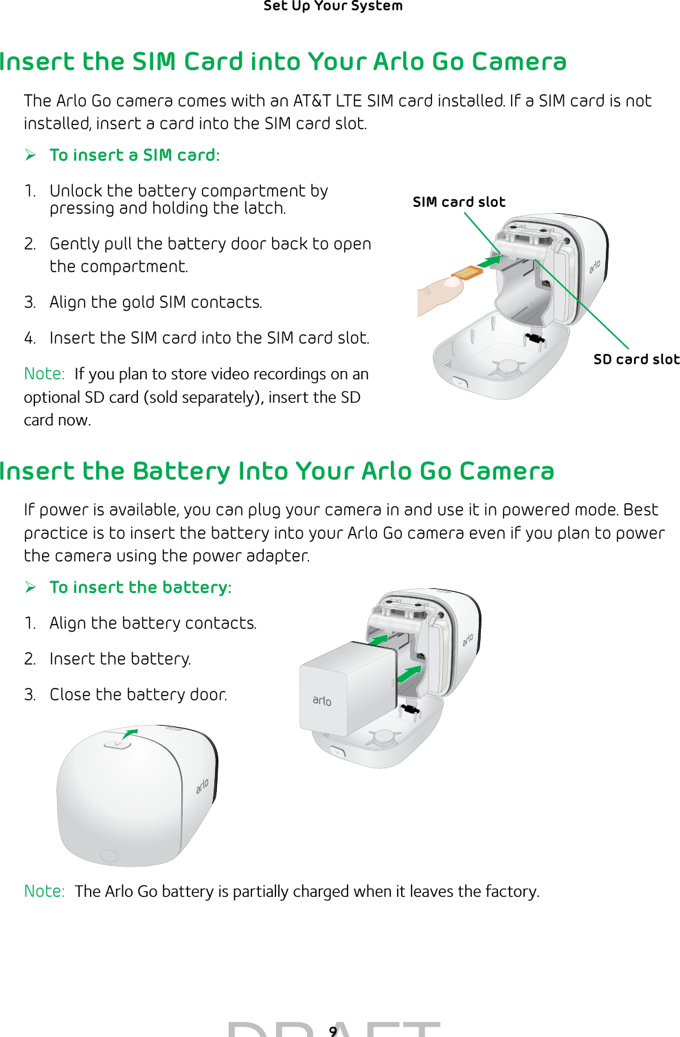 9Set Up Your System Insert the SIM Card into Your Arlo Go CameraThe Arlo Go camera comes with an AT&amp;T LTE SIM card installed. If a SIM card is not installed, insert a card into the SIM card slot. ¾To insert a SIM card:1.  Unlock the battery compartment by pressing and holding the latch.2.  Gently pull the battery door back to open the compartment.3.  Align the gold SIM contacts.4.  Insert the SIM card into the SIM card slot.Note:  If you plan to store video recordings on an optional SD card (sold separately), insert the SD  card now.Insert the Battery Into Your Arlo Go CameraIf power is available, you can plug your camera in and use it in powered mode. Best practice is to insert the battery into your Arlo Go camera even if you plan to power the camera using the power adapter. ¾To insert the battery:1.  Align the battery contacts.2.  Insert the battery.3.  Close the battery door.Note:  The Arlo Go battery is partially charged when it leaves the factory.SIM card slotSD card slotDRAFT