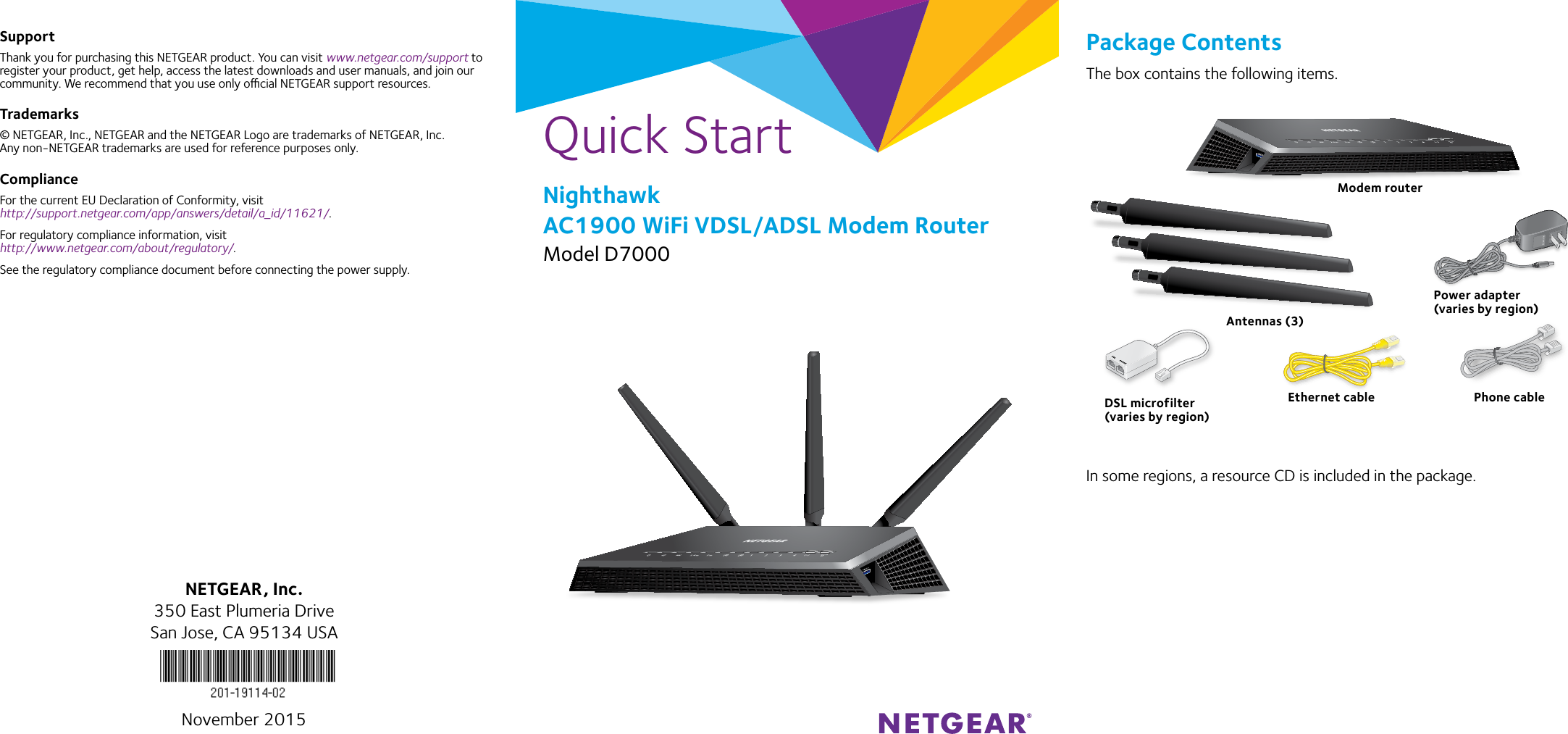 Quick StartNighthawk AC1900 WiFi VDSL/ADSL Modem RouterModel D7000SupportThank you for purchasing this NETGEAR product. You can visit www.netgear.com/support to register your product, get help, access the latest downloads and user manuals, and join our community. We recommend that you use only ocial NETGEAR support resources.Trademarks© NETGEAR, Inc., NETGEAR and the NETGEAR Logo are trademarks of NETGEAR, Inc.  Any non‑NETGEAR trademarks are used for reference purposes only.ComplianceFor the current EU Declaration of Conformity, visit  http://support.netgear.com/app/answers/detail/a_id/11621/. For regulatory compliance information, visit http://www.netgear.com/about/regulatory/.See the regulatory compliance document before connecting the power supply.Package ContentsThe box contains the following items.In some regions, a resource CD is included in the package.NETGEAR, Inc.350 East Plumeria DriveSan Jose, CA 95134 USANovember 2015Modem routerEthernet cablePower adapter(varies by region)Antennas (3)DSL microfilter(varies by region)Phone cable