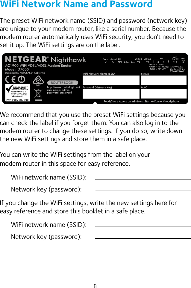 8WiFi Network Name and PasswordThe preset WiFi network name (SSID) and password (network key) are unique to your modem router, like a serial number. Because the modem router automatically uses WiFi security, you don’t need to set it up. The WiFi settings are on the label.We recommend that you use the preset WiFi settings because you can check the label if you forget them. You can also log in to the modem router to change these settings. If you do so, write down the new WiFi settings and store them in a safe place. You can write the WiFi settings from the label on your modem router in this space for easy reference.WiFi network name (SSID):Network key (password):If you change the WiFi settings, write the new settings here for easy reference and store this booklet in a safe place.WiFi network name (SSID):Network key (password):