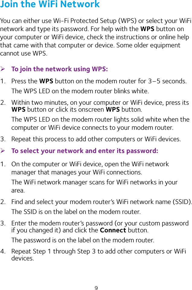 9Join the WiFi NetworkYou can either use Wi‑Fi Protected Setup (WPS) or select your WiFi network and type its password. For help with the WPS button on your computer or WiFi device, check the instructions or online help that came with that computer or device. Some older equipment cannot use WPS. ¾To join the network using WPS:1.  Press the WPS button on the modem router for 3–5 seconds.The WPS LED on the modem router blinks white.2.  Within two minutes, on your computer or WiFi device, press its WPS button or click its onscreen WPS button.The WPS LED on the modem router lights solid white when the computer or WiFi device connects to your modem router.3.  Repeat this process to add other computers or WiFi devices. ¾To select your network and enter its password:1.  On the computer or WiFi device, open the WiFi network manager that manages your WiFi connections.The WiFi network manager scans for WiFi networks in your area.2.  Find and select your modem router’s WiFi network name (SSID).The SSID is on the label on the modem router.3.  Enter the modem router’s password (or your custom password if you changed it) and click the Connect button.The password is on the label on the modem router.4.  Repeat Step 1 through Step 3 to add other computers or WiFi devices.
