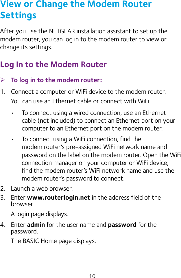 10View or Change the Modem Router SettingsAfter you use the NETGEAR installation assistant to set up the modem router, you can log in to the modem router to view or change its settings.Log In to the Modem Router ¾To log in to the modem router:1.  Connect a computer or WiFi device to the modem router.You can use an Ethernet cable or connect with WiFi:•  To connect using a wired connection, use an Ethernet cable (not included) to connect an Ethernet port on your computer to an Ethernet port on the modem router.•  To connect using a WiFi connection, find the modem router’s pre‑assigned WiFi network name and password on the label on the modem router. Open the WiFi connection manager on your computer or WiFi device, find the modem router’s WiFi network name and use the modem router’s password to connect.2.  Launch a web browser.3.  Enter www.routerlogin.net in the address field of the browser.A login page displays.4.  Enter admin for the user name and password for the password.The BASIC Home page displays.