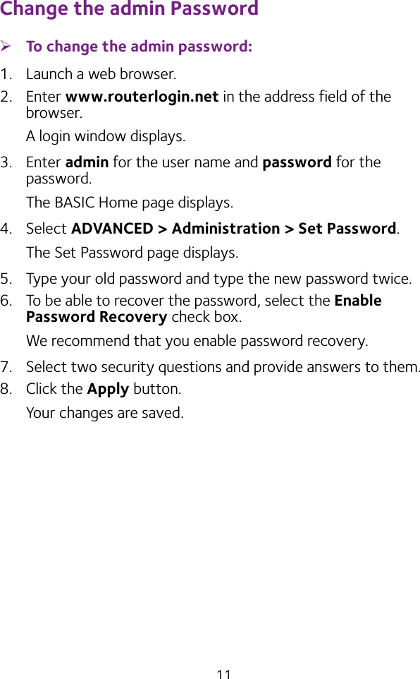 11Change the admin Password ¾To change the admin password:1.  Launch a web browser.2.  Enter www.routerlogin.net in the address field of the browser.A login window displays.3.  Enter admin for the user name and password for the password. The BASIC Home page displays.4.  Select ADVANCED &gt; Administration &gt; Set Password.The Set Password page displays.5.  Type your old password and type the new password twice. 6.  To be able to recover the password, select the Enable Password Recovery check box.We recommend that you enable password recovery.7.  Select two security questions and provide answers to them.8.  Click the Apply button.Your changes are saved.