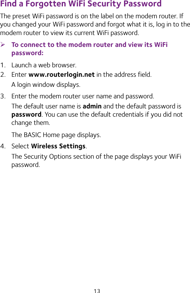 13Find a Forgotten WiFi Security PasswordThe preset WiFi password is on the label on the modem router. If you changed your WiFi password and forgot what it is, log in to the modem router to view its current WiFi password. ¾To connect to the modem router and view its WiFi password:1.  Launch a web browser.2.  Enter www.routerlogin.net in the address field.A login window displays.3.  Enter the modem router user name and password.The default user name is admin and the default password is password. You can use the default credentials if you did not change them.The BASIC Home page displays.4.  Select Wireless Settings. The Security Options section of the page displays your WiFi password.