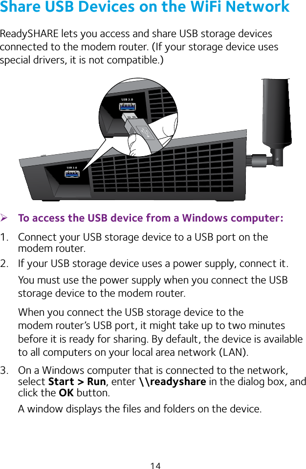 14Share USB Devices on the WiFi NetworkReadySHARE lets you access and share USB storage devices connected to the modem router. (If your storage device uses special drivers, it is not compatible.) ¾To access the USB device from a Windows computer: 1.  Connect your USB storage device to a USB port on the modem router.2.  If your USB storage device uses a power supply, connect it. You must use the power supply when you connect the USB storage device to the modem router.When you connect the USB storage device to the modem router’s USB port, it might take up to two minutes before it is ready for sharing. By default, the device is available to all computers on your local area network (LAN).3.  On a Windows computer that is connected to the network, select Start &gt; Run, enter \\readyshare in the dialog box, and click the OK button.A window displays the files and folders on the device.