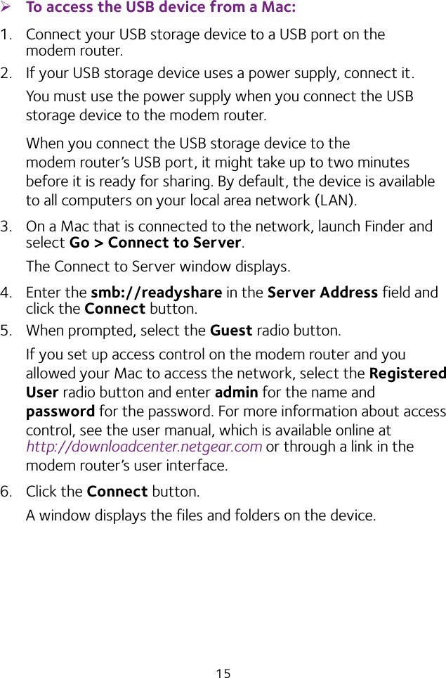 15 ¾To access the USB device from a Mac: 1.  Connect your USB storage device to a USB port on the modem router.2.  If your USB storage device uses a power supply, connect it. You must use the power supply when you connect the USB storage device to the modem router.When you connect the USB storage device to the modem router’s USB port, it might take up to two minutes before it is ready for sharing. By default, the device is available to all computers on your local area network (LAN).3.  On a Mac that is connected to the network, launch Finder and select Go &gt; Connect to Server.The Connect to Server window displays.4.  Enter the smb://readyshare in the Server Address field and click the Connect button.5.  When prompted, select the Guest radio button.If you set up access control on the modem router and you allowed your Mac to access the network, select the Registered User radio button and enter admin for the name and password for the password. For more information about access control, see the user manual, which is available online at  http://downloadcenter.netgear.com or through a link in the modem router’s user interface.6.  Click the Connect button.A window displays the files and folders on the device.