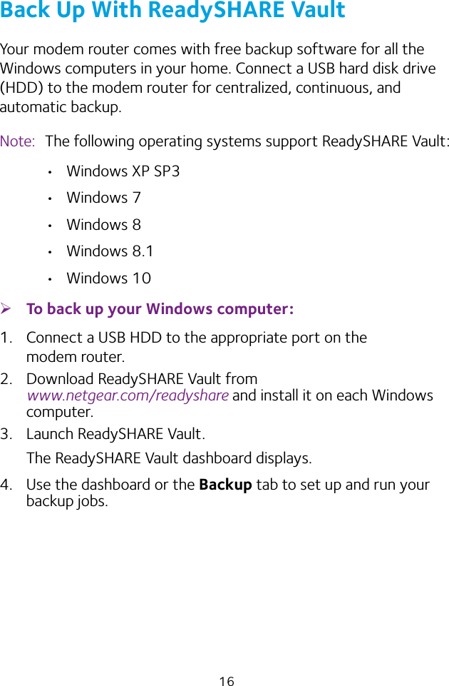 16Back Up With ReadySHARE VaultYour modem router comes with free backup software for all the Windows computers in your home. Connect a USB hard disk drive (HDD) to the modem router for centralized, continuous, and automatic backup.Note:  The following operating systems support ReadySHARE Vault: •  Windows XP SP3•  Windows 7•  Windows 8•  Windows 8.1•  Windows 10 ¾To back up your Windows computer:1.  Connect a USB HDD to the appropriate port on the modem router.2.  Download ReadySHARE Vault from  www.netgear.com/readyshare and install it on each Windows computer.3.  Launch ReadySHARE Vault.The ReadySHARE Vault dashboard displays.4.  Use the dashboard or the Backup tab to set up and run your backup jobs.