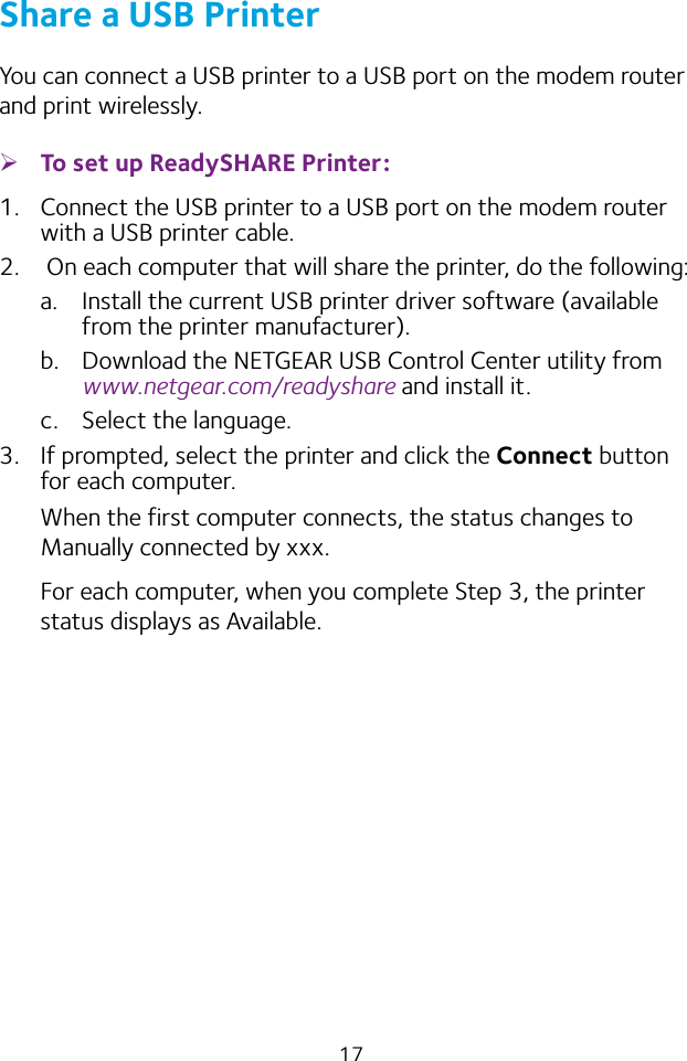 17Share a USB PrinterYou can connect a USB printer to a USB port on the modem router and print wirelessly. ¾To set up ReadySHARE Printer:1.  Connect the USB printer to a USB port on the modem router with a USB printer cable.2.   On each computer that will share the printer, do the following:a.  Install the current USB printer driver software (available from the printer manufacturer).b.  Download the NETGEAR USB Control Center utility from www.netgear.com/readyshare and install it.c.  Select the language.3.  If prompted, select the printer and click the Connect button for each computer.When the first computer connects, the status changes to Manually connected by xxx.For each computer, when you complete Step 3, the printer status displays as Available.