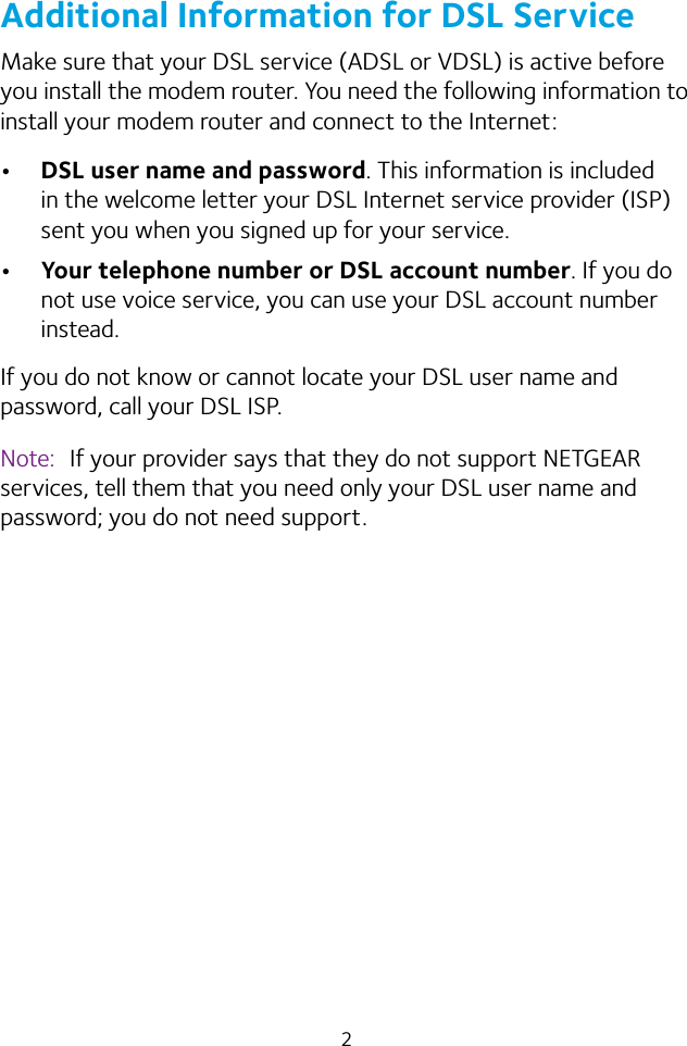 2Additional Information for DSL ServiceMake sure that your DSL service (ADSL or VDSL) is active before you install the modem router. You need the following information to install your modem router and connect to the Internet:•  DSL user name and password. This information is included in the welcome letter your DSL Internet service provider (ISP) sent you when you signed up for your service. •  Your telephone number or DSL account number. If you do not use voice service, you can use your DSL account number instead.If you do not know or cannot locate your DSL user name and password, call your DSL ISP. Note:  If your provider says that they do not support NETGEAR services, tell them that you need only your DSL user name and password; you do not need support.