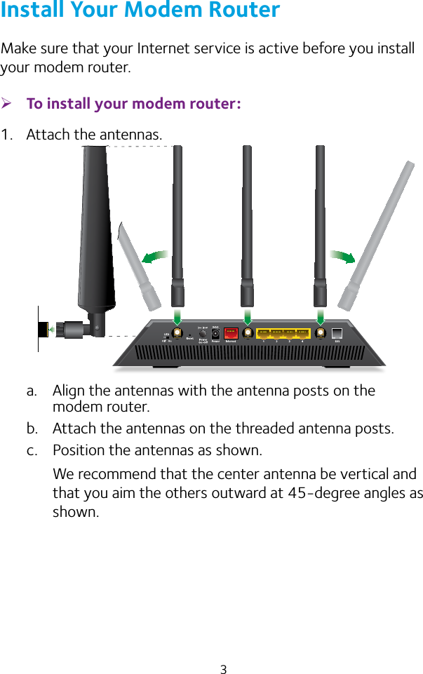 3Install Your Modem RouterMake sure that your Internet service is active before you install your modem router. ¾To install your modem router:1.  Attach the antennas.a.  Align the antennas with the antenna posts on the modem router.b.  Attach the antennas on the threaded antenna posts.c.  Position the antennas as shown.We recommend that the center antenna be vertical and that you aim the others outward at 45‑degree angles as shown.