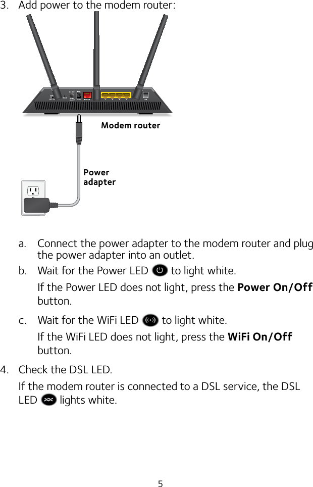 53.  Add power to the modem router:a.  Connect the power adapter to the modem router and plug the power adapter into an outlet.b.  Wait for the Power LED   to light white.If the Power LED does not light, press the Power On/Off button.c.  Wait for the WiFi LED   to light white.If the WiFi LED does not light, press the WiFi On/Off button.4.  Check the DSL LED.If the modem router is connected to a DSL service, the DSL LED   lights white.Modem routerPower adapter