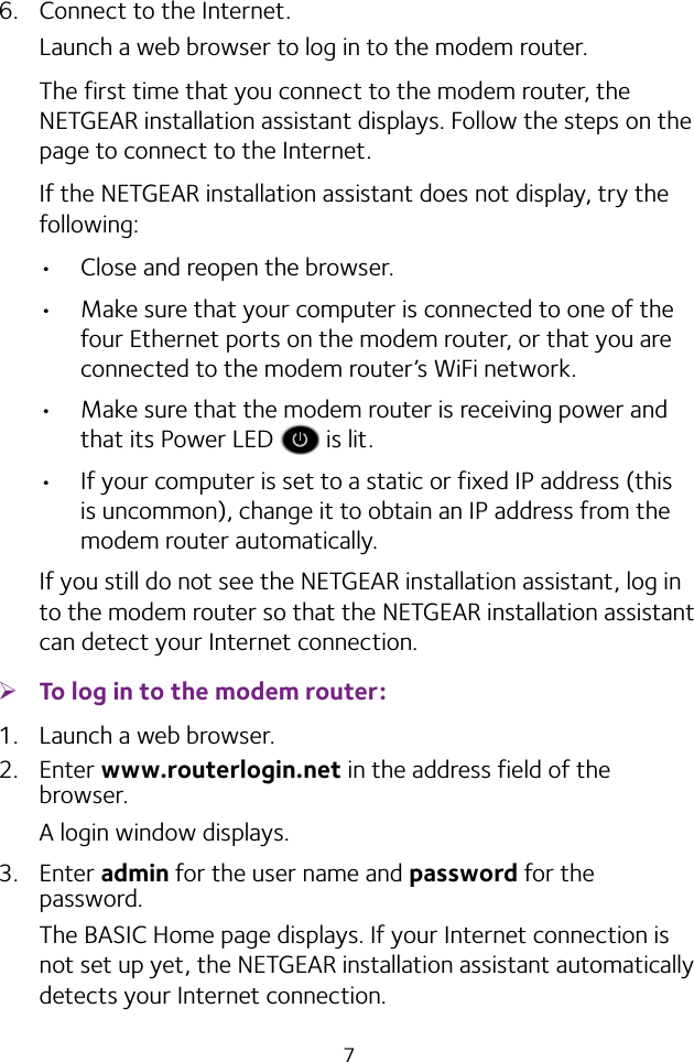 76.  Connect to the Internet.Launch a web browser to log in to the modem router.The first time that you connect to the modem router, the NETGEAR installation assistant displays. Follow the steps on the page to connect to the Internet.If the NETGEAR installation assistant does not display, try the following:•  Close and reopen the browser. •  Make sure that your computer is connected to one of the four Ethernet ports on the modem router, or that you are connected to the modem router’s WiFi network.•  Make sure that the modem router is receiving power and that its Power LED   is lit.•  If your computer is set to a static or fixed IP address (this is uncommon), change it to obtain an IP address from the modem router automatically.If you still do not see the NETGEAR installation assistant, log in to the modem router so that the NETGEAR installation assistant can detect your Internet connection. ¾To log in to the modem router:1.  Launch a web browser.2.  Enter www.routerlogin.net in the address field of the browser.A login window displays.3.  Enter admin for the user name and password for the password.The BASIC Home page displays. If your Internet connection is not set up yet, the NETGEAR installation assistant automatically detects your Internet connection.