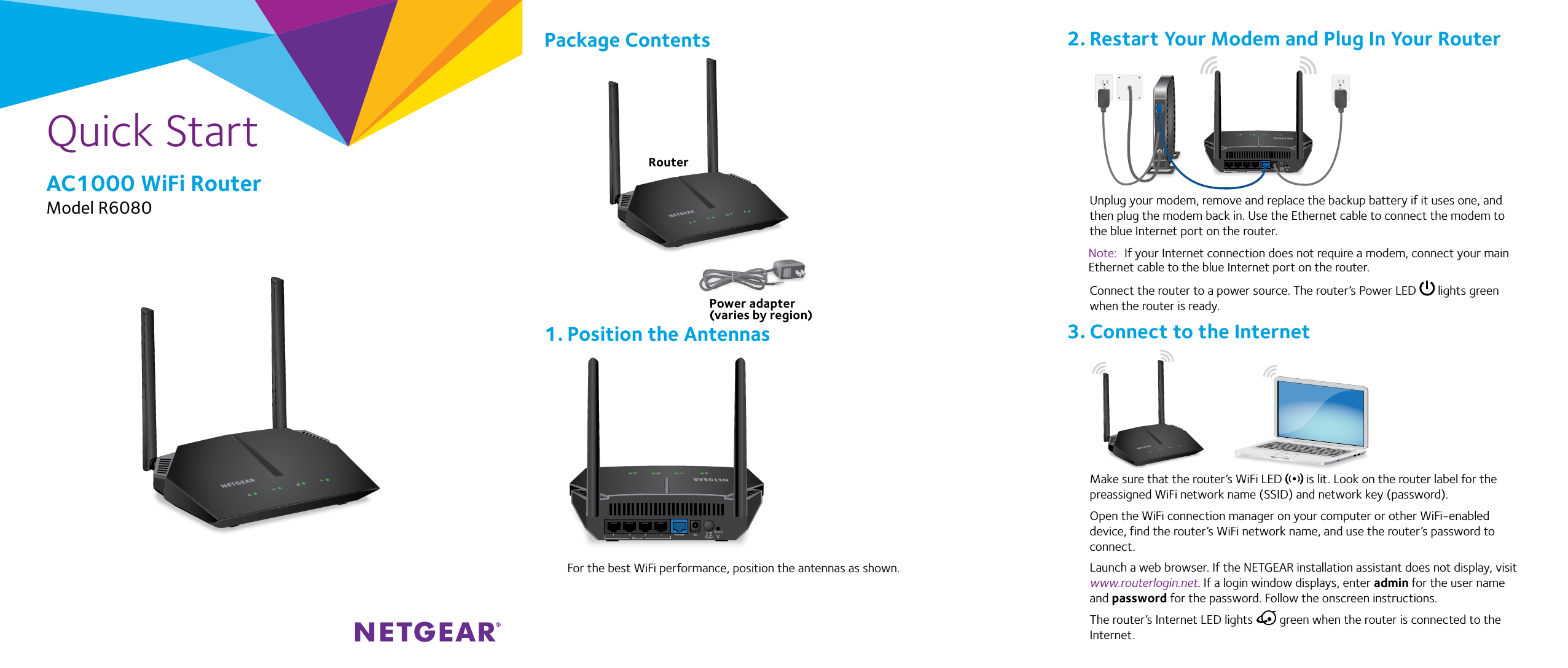 Quick StartAC1000 WiFi RouterModel R6080 Unplug your modem, remove and replace the backup battery if it uses one, and then plug the modem back in. Use the Ethernet cable to connect the modem to the blue Internet port on the router.Note:  If your Internet connection does not require a modem, connect your main Ethernet cable to the blue Internet port on the router.Connect the router to a power source. The router’s Power LED   lights green when the router is ready. Make sure that the router’s WiFi LED   is lit. Look on the router label for the preassigned WiFi network name (SSID) and network key (password).Open the WiFi connection manager on your computer or other WiFi-enabled device, find the router’s WiFi network name, and use the router’s password to connect.Launch a web browser. If the NETGEAR installation assistant does not display, visit www.routerlogin.net. If a login window displays, enter admin for the user name and password for the password. Follow the onscreen instructions.The router’s Internet LED lights   green when the router is connected to the Internet.For the best WiFi performance, position the antennas as shown.RouterPower adapter(varies by region)Ethernet cable2. Restart Your Modem and Plug In Your Router3. Connect to the Internet1. Position the Antennas Package Contents