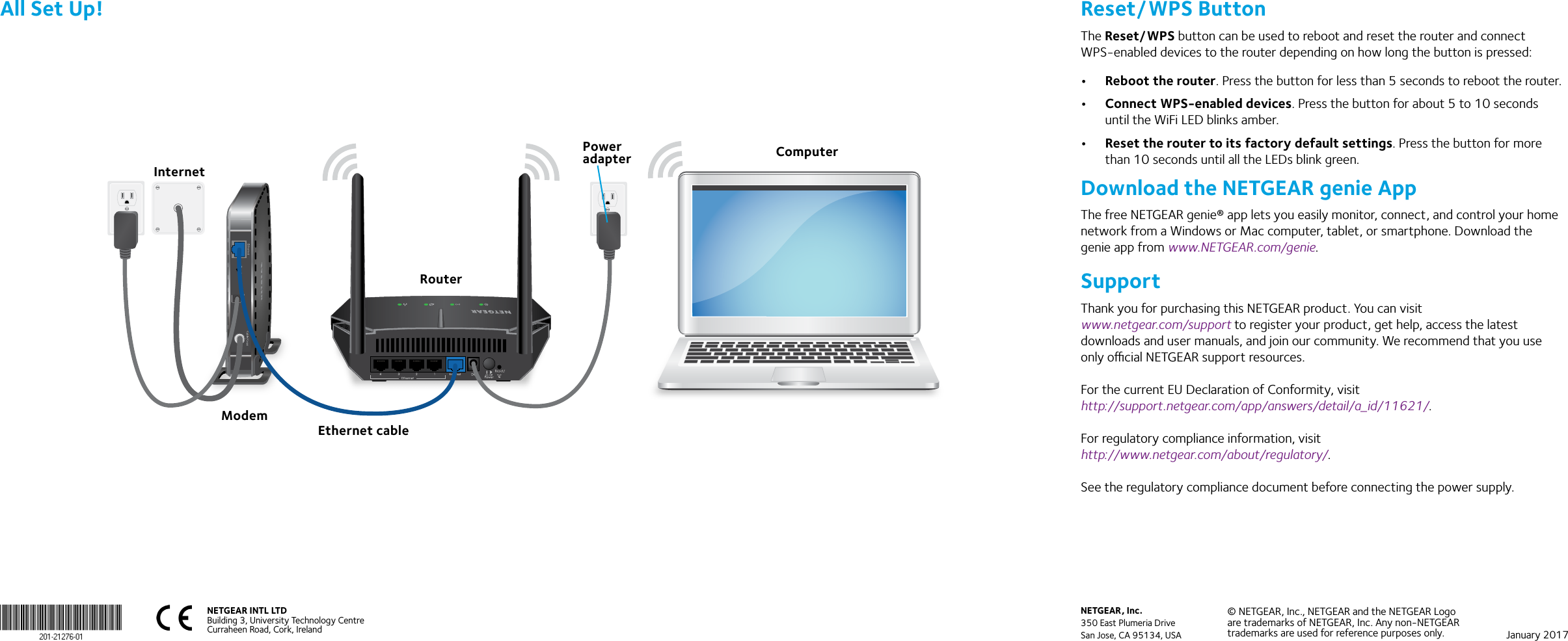 NETGEAR INTL LTDBuilding 3, University Technology Centre  Curraheen Road, Cork, Ireland NETGEAR, Inc.350 East Plumeria DriveSan Jose, CA 95134, USA© NETGEAR, Inc., NETGEAR and the NETGEAR Logo are trademarks of NETGEAR, Inc. Any non‑NETGEAR trademarks are used for reference purposes only. January 2017All Set Up!RouterModemComputerPower adapterEthernet cableInternetReset/WPS ButtonThe Reset/WPS button can be used to reboot and reset the router and connect WPS-enabled devices to the router depending on how long the button is pressed:•  Reboot the router. Press the button for less than 5 seconds to reboot the router.•  Connect WPS-enabled devices. Press the button for about 5 to 10 seconds until the WiFi LED blinks amber. •  Reset the router to its factory default settings. Press the button for more than 10 seconds until all the LEDs blink green.Download the NETGEAR genie AppThe free NETGEAR genie® app lets you easily monitor, connect, and control your home network from a Windows or Mac computer, tablet, or smartphone. Download the genie app from www.NETGEAR.com/genie.SupportThank you for purchasing this NETGEAR product. You can visit  www.netgear.com/support to register your product, get help, access the latest downloads and user manuals, and join our community. We recommend that you use only ocial NETGEAR support resources.For the current EU Declaration of Conformity, visit  http://support.netgear.com/app/answers/detail/a_id/11621/.For regulatory compliance information, visit  http://www.netgear.com/about/regulatory/.See the regulatory compliance document before connecting the power supply.